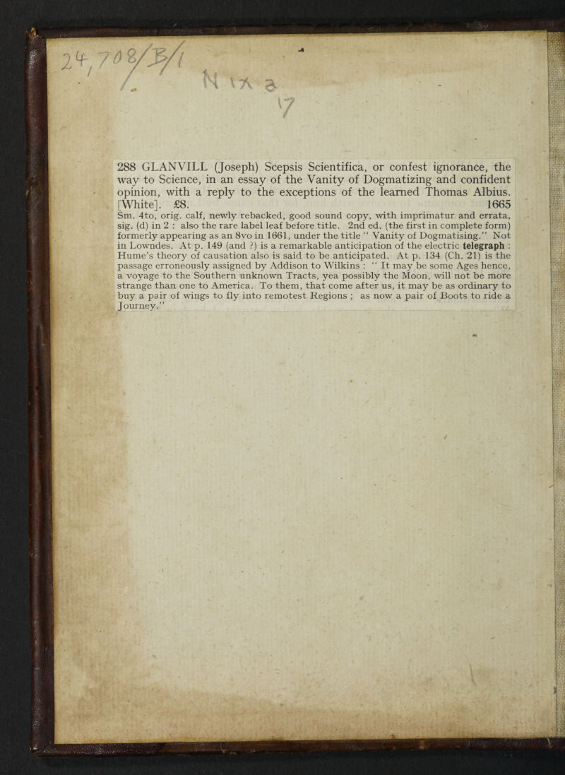 i 288 GLANVILL (Joseph) Scepsis Scientifica, or confest ignorance, the way to Science, in an essay of the Vanity of Dogmatizing and confident opinion, with a reply to the exceptions of the learned Thomas Albius. [White]. £8 1665 Sm. 4to, orig. calf, newly rebacked, good sound copy, with imprimatur and errata, sig. (d) in 2 : also the rare label leaf before title. 2nd ed. (the first in complete form) formerly appearing as an 8vo in 1661, under the title  Vanity of Dogmatising.” Not in Lowndes. At p. 149 (and ?) is a remarkable anticipation of the electric telegraph : Hume’s theory of causation also is said to be anticipated. At p. 134 (Ch. 21) is the passage erroneously assigned by Addison to Wilkins : ‘‘It may be some Ages hence, a voyage to the Southern unknown Tracts, yea possibly the Moon, will not be more strange than one to America. To them, that come after us, it may be as ordinary to buy a pair of wings to fly into remotest Regions ; as now a pair of Boots to ride a Journey.” /