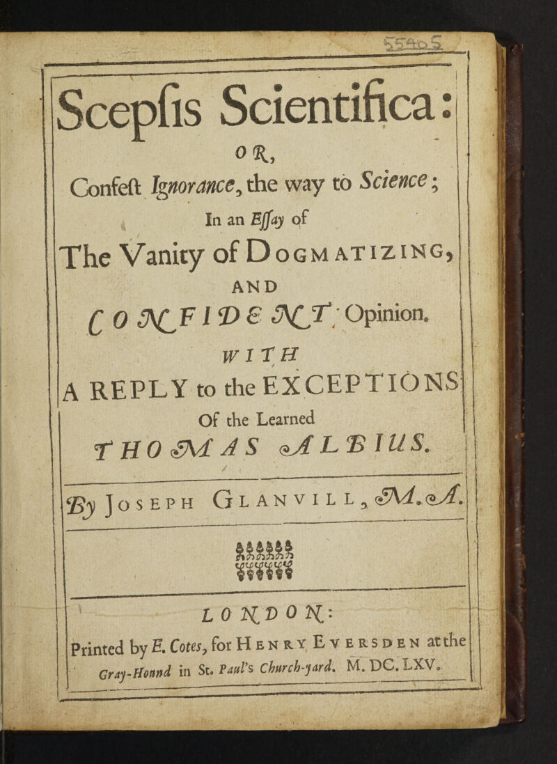 Scepfis Scientifica: OK, \ Confeft Ignorance, the way to Science; • / la an Ejfay of The Vanity of Dogm atizing, AND r 0 i p & ^CX Opinion. WITH A REPLY to the EXCEPTIONS Of the Learned T HO SVL AS qJ[ LB 111 S. / ‘By Jo S E P H Glanvill, loK/voK- Printed by E Cotes, forHENRY Eversden at the CrAy-Hound in St. Paul’s Church-yard^ M. DC. IXV.