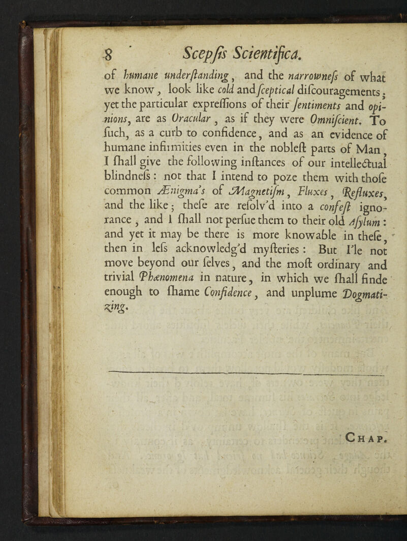 tea. of humane under ft uncling, and the narrotvnefs of what we know, look like cold and fceptical dilcouragements. yet the particular exprelfions of their jentiments and opi¬ nions, are as Oracular , as if they were Omniscient. To fuch, as a curb to confidence, and as an evidence of humane infirmities even in the nobleft parts of Man I fhall give the following inftances of our intellectual blindnels: not that I intend to poze them with thole common JEnigma’s of SElagnetifm, Fluxes, (Refluxes and the like; thefe are refolv'd into a confefl igno¬ rance i and 1 fhall not perfue them to their old flylum: and yet it may be there is more knowable in thele then in lefs acknowledg'd myfteries : But Tie not move beyond our felves, and the moft ordinary and trivial (Phenomena in nature, in which we fhall finde enough to fhame Confidence, and unplume Dogmati¬ zing. 7 >;■ . , ;1 'll H % | Chap.