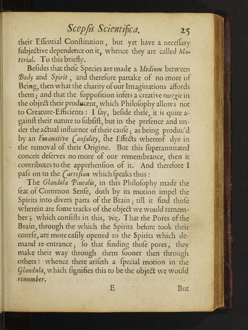 their Effential Conftitution, but yet have a neceffary fubjedtive dependence on it, whence they are called Ma¬ terial. To this briefly. Befides that thefe Species are made a Medium between Body and Spirit, and therefore partake of no more of Being, then what the charity of our Imaginations affords them j and that the fuppofition infers a creative enerne in the objedt their producent, which Philofophy allows not to Creature-Efficients: I fay, befide thele, it is quite a- gainil their nature to fubfift, but in the prefence and un¬ der the adtual influence of their caule; as being produc’d by an EtnanattVe Qaufality} the Effiedts whereof dye in - the removal of their Origine. But this fuperannuated conceit deferves no more of our remembrance, then it contributes to the apprehenfion of it. And therefore I pals on to the Qartefxan which fpeaks thus : The Glandulu Tuiealis, in this Philofophy made the feat of Common Senfe, doth by its motion impel the Spirits into divers parts of the Brain; till it find thofe wherein are fome tracks of the objedt we would remem¬ ber j which confifts in this, vi^. That the Pores of the Brain, through the which the Spirits before took their courfe, are more eafily opened to the Spirits which de¬ mand re-entrance • 4o that finding thofe pores, they make their way through them fooner then through others: whence there arifeth a fpecial motion in the Qlandula, which fignifies this to be the objedt we would remember. E But