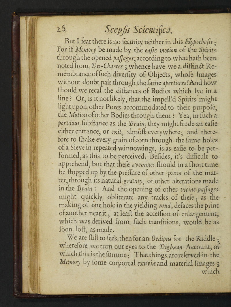 But I fear there is no Security neither in this Hypothesis - For if Memory be made by the eajle motion of the Spirits through the opened paffages] according to what hath been noted from Des-Cbartes; whence have we a diftindt Re¬ membrance ofluch diverhty of Gbjedts, whole Images without doubt pals through the lame apertures? And how fhould we recal the diftances of Bodies which lye in a line ? Or, is it not likely, that the impell'd Spirits might light upon other Pores accommodated to their purpole, the Motion of other Bodies through them ? Yea, in luch a pervious lubftance as the Brain, they might fitide an eafie either entrance, or exit0 almoft every where -, and there¬ fore to (hake every grain of corn through the lame holes of a Sieve in repeated winnowings, is as eahe to be per¬ formed, as this to be perceived. Befldes, it's difficult to apprehend, but that thefe avennues fhould in a fihort time be flopped up by the preffure of other pares of the mat¬ ter, through its natural gravity, or other alterations made in the Brain : And the opening of other vicine paffages might quickly obliterate any tracks of thele; as the making of one hole in the yielding mud, defaces the print of another near it; at leaft the acceffion of enlargement, which was derived from luch transitions., would be as loon ioft, as made. We are Hill to leek then for an Oedipus for the Riddle • wherefore we turn our eyes to the J)igb&an Account, of which this is the fiimme • That things are referved in the Memory by fome corporeal exuvue and material Images, which