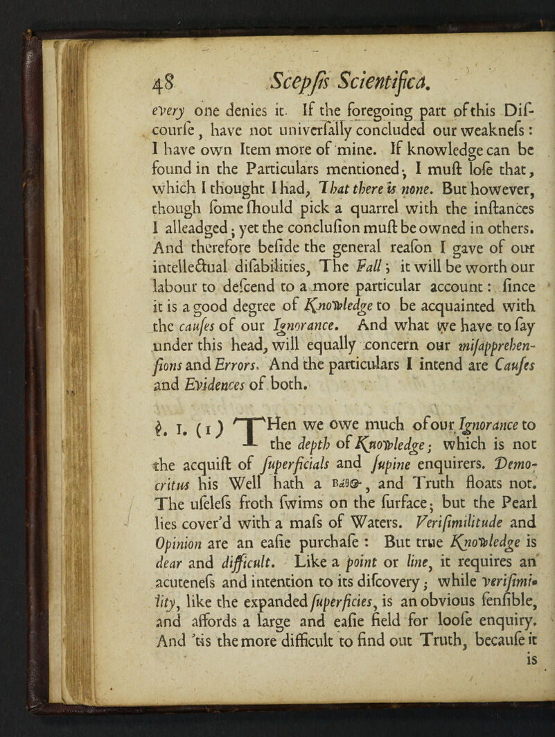 V every one denies it. If the foregoing part of this Dif- courie , have not uni vcrlally concluded our weaknefs : I have own Item more of mine. If knowledge can be found in the Particulars mentioned-, I muft (ole that, which I thought I had, That there is none. But however, though Ibmefihould pick a quarrel with the inftances I alleadged; yet the conclufion muft be owned in others. And therefore befide the general realbn I gave of oik intelle&ual difabilities, The Fall; it will be worth our labour to delcend to a more particular account: fince it is a good degree of Knowledge to be acquainted with the caufes of our Ignorance. And what we have to lay under this head, will equally concern our mijdpprehen- ftons and Errors. And the particulars I intend are Caufes and Evidences oft both. I. (i ) * | AHen we owe much ofour Ignorance to the depth of Knowledge• which is not the acquift of fuperpetals and jupine enquirers. Demo¬ critus his Well hath a b^©-, and Truth floats nor. The ufelels froth fwims on the furface; but the Pearl lies cover’d with a mafs of Waters. Veripmditude and Opinion are an eafie purchale : But true Knowledge is dear and difficult. Like a point or line, it requires an acutenefs and intention to its difeovery • while veripmi• iity, like the expanded fuperficies, is an obvious fenfible, and affords a large and eafie field for loole enquiry. And ’tis the more difficult to find out Truth, becauleit . ' is i