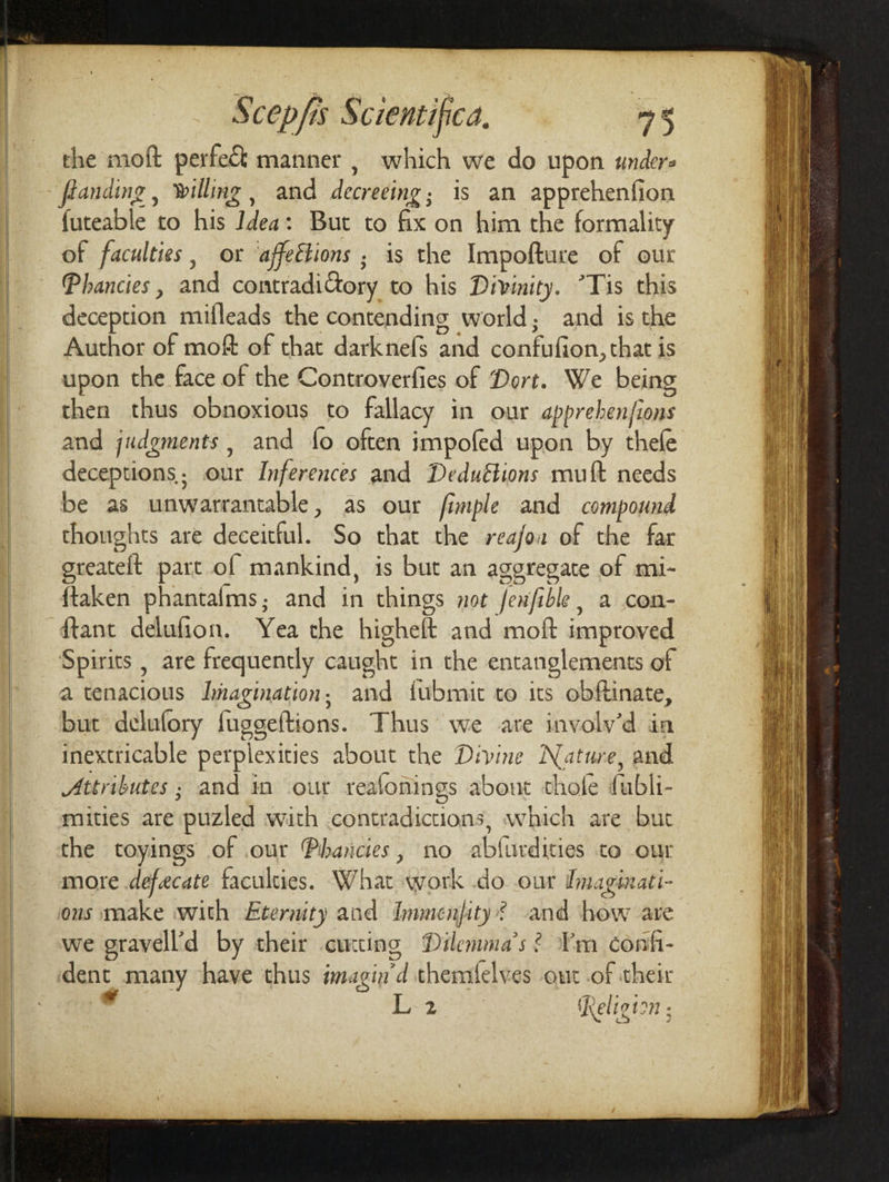 the mod perfect manner , which we do upon under* founding, bitting, and decreeing ■ is an apprehenfion iuteable to his Idea: But to fix on him the formality of faculties, or ajfeBions • is the Impofture of our [Vhancies, and contradictory to his Divinity. ’Tis this deception mifleads the contending world • and is the Author of mod of that darknefs and confufion,that is upon the face of the Controverfies of Dort. We being then thus obnoxious to fallacy in our apprehenjions and judgments, and lo often impoled upon by thele deceptions- our Inferences and Deductions mu ft needs be as unwarrantable, as our fimple and compound thoughts are deceitful. So that the reajoa of the far greateft part of mankind, is but an aggregate of mi- ftaken phantalms • and in things not fen fills, a con- ftant delufion. Yea the higheft and mod improved Spirits, are frequently caught in the entanglements of a tenacious Imagination; and fubmit to its obftinate, but delulory fiiggeftions. Thus we are involv'd in inextricable perplexities about the Divine stature, and „Attributes ■ and in our reaionings about thole fiubli- mities are puzled with contradictions, which are but the toyings of our Vhancies, no abhirdities to our more defecate faculties. What work do our Imaginati¬ ons make with Eternity and Immensity f and how are we gravell'd by their cutting Dilemma’s ? I’m Confi¬ dent many have thus imagin’d themlelves out of their v L-2 Religion: