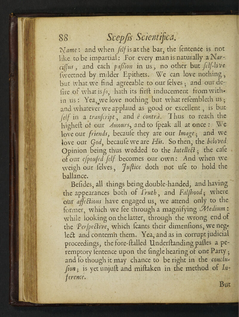 Ranis ' and when fdf is at the bar, the fentence is not like, to be impartial: For every man is naturally a Har- dfjus, and each pafiion in us, no other but fdflove fweetned by milder Epithets. We can love nothing, but what we find agreeable to our {elves; and our de¬ fire of what is/i, hath its firft inducement from with* in us: Yea, we love nothing; but what refembleth us ? and whatever we applaud as good or excellent, is buc fdf in a tranfeript, and e contra. 7 hus to reach the higheft of our Amours, and to (peak all at once : We love our friends, becaule they are our Image• and we love our God, becaufe we are His. So then, the beloved Opinion being thus wedded to the Intellect 5 the cafe of our efpaufed fdf becomes our own: And when we weigh our l'elves, Juftice doth not ule to hold the ballance. Befides, all things being double-handed, and having the appearances both of 1 ruth, and Falfhood; where otir ajfe&ions have engaged us, we attend only to the former, which we lee through a magnifying fPledium: while looking on the latter, through the wrong end of the Perfective, which fcants their dimenfions, we neg* le£t and contemn them. Yea, and as in corrupt judicial proceedings, the fore-ftailed Underftanding pafles a pe¬ remptory lentence upon the {ingle hearing of one Party 5 and lo though it may chance to be right in the conclu* Jion; is yet unjuft and miftaken in the method of In¬ ference, / But