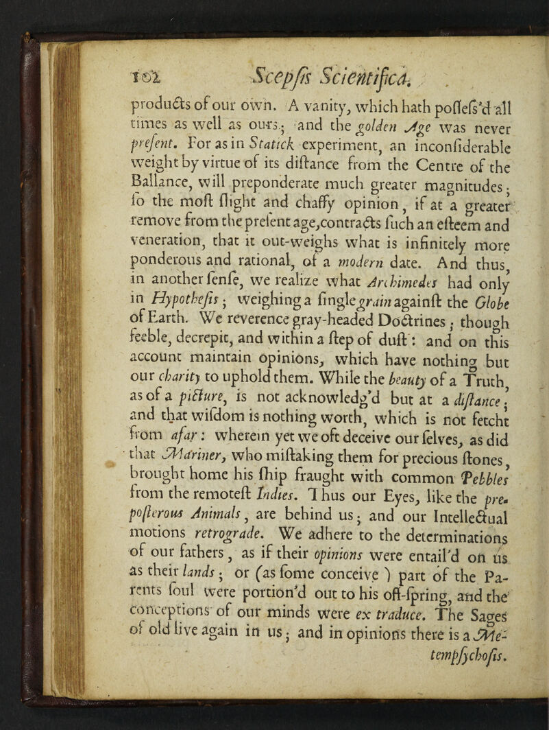 products of out* own. A vanity, which hath poflefs’dall times as well as ours ■ and the golden ^Age was never prefent. For as in Stattck experiment, an inconfiderable weight by virtue of its diftance from the Centre of the Ballance, will preponderate much greater magnitudes- lo the mod: flight and chaffy opinion, if at a greater remove from the prelent age,contracts fuch an efteem and veneration, that it out-weighs what is infinitely more ponderous and rational, of a modem date. And thus in another fenfe, we realize what Archimedes had only in Hy pot hefts■ weighing a fingle^magainft the Globe of Earth. We reverence gray-headed Dodrines. though feeble, decrepit, and within a ftep of duff : and on this account maintain opinions, which have nothing but our charity to uphold them. While the beauty of a Truth as of a piBure, is not acknowledg’d but at a diflance’ and that wifdom is nothing worth, which is not fetcht from afar: wherein yet we oft deceive our felves, as did that Shlariner, who miftaking them for precious (hones brought home his fhip fraught with common Tebbles from the remoteft Indies. 1 hus our Eyes, like the pre* poflerous Animals, are behind us; and our Intellectual motions retrograde. We adhere to the determinations of our fathers, as if their opinions were entail’d on us as their lands; or (as fome conceive ) part of the Pa¬ rents foul were portion’d out to his off fpring, and the conceptions of our minds were ex traduce. The Sages ol old live again in us5 and in opinions there is a SHe- tempfyehofis.