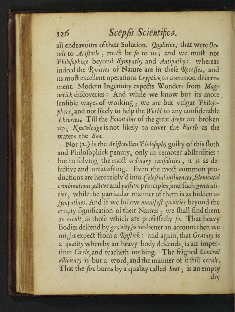 r 12.6 ■' Scepfis Scientific^. all endeavours oftheir Solution. Qualities, that were Oc* cult to JrljtotU , mull be [o to us; and we mull not (Philofophi%e beyond Sympathy and Antipathy: whereas indeed the parities of Nature are in thefe l^eceffes, and ' its mod excellent operations Cryptick to common dilcern* ment. Modern Ingenuity expeds Wonders from Mag- netick. difeoveries: And while we know but its more fenfible wayes of working ; we are but vulgar Philofc- phers, and not likely to help the World to any confiderable < / heories. Till the Fountains of the great deeps are broken up. Kyiovdedge is not likely to cover the Earth as the waters the Sea > A 1 8. m l Nor (2.) is the Ariflotelian (pbdofophy guilty of this floth and Philofophick penury, only in remoter abftrufities: * butinlolving the moll: ordinary caufalities, it is as de¬ fective and unlatisfying. Ewen the moll common pro¬ ductions are here relolv’d into (^dejhal influences,Elemental combinations ^aBive and pafliVt principles,and (uchgenerali¬ ties 5 while the particular manner of them is as hidden as Sympathies. And if we follow manifefl qualities beyond the empty figmfication of their Names • we fhall find them as occult, as thole which are profelfedly fa. That heavy Bodies delccnd by gravity ys no better an account then we might expedt from a 'Ifliflick: and again, that Gravity is a quality whereby an heavy body defeends, is an imper- tinet Circle} and teacheth nothing. The feigned Central alliciency is but a word, and the manner of it ftill occult. That the fire burns by a quality called heat -} is an empty . . d,y