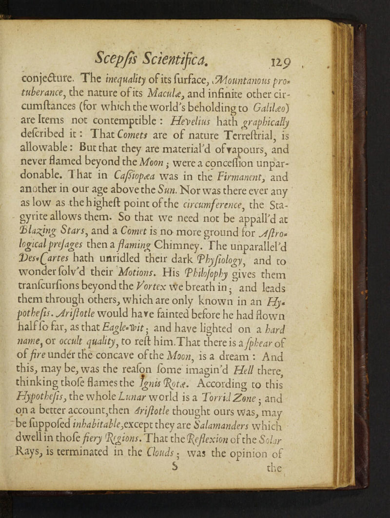 conje&ure. The inequality of its furface, rsMountanous pro* tuberance, the nature of its Macule, and infinite other cir- cumfiances (For which the world's beholding to Galileo) are Items not contemptible : HeVelius hath graphical,ly deferibed it: 1 hat Comets are of nature Terreftrial, is allowable: But that they are material'd of vapours, and never flamed beyond the Moon • were a conceffion unpar¬ donable. 1 hat in Cajsiopda was in the Firmanent, and another in our age above the Sun. Nor was there ever any as low as thehigheft point of the circumference, the Sta- - gyrite allows them. So that we need not be appall'd at Flawing Stars, and a Comet is no more ground for Mfiro* logical prej,ages then a flaming Chimney/The unparallel’d Ides* farces hath unridled their dark (Phyjiology, and to wonder folvd their Motions. His Fhilojophy gives them tranfeurfions beyond the Vortex we breath in / and leads them through others, which are only known in an Hy» pothefis. Jriftotle would have fainted before he had flown half io far, as that Eaglet it; and have lighted on a hard name, or occult quality, to reft him.That there is a fpbear of of fire under the concave ofthe Moon, is a dream : And this, may be, was the reaion io me imagin'd Hell there, thinking thole flames the Ignis Rot#. According to this Hypothecs, the whole Lunar world is a Torrid Zone ■ and on a better account,then Jriftotle thought ours was, may be fuppoled inhabit able,txce pt they are Salamanders which • dwell in thofe fiery 'Regions. That the Reflexion of the Solar Rays, is terminated in the Clouds ■ was the opinion of S the *. I