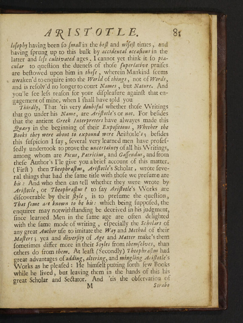 J^IStOTLE. lofophy having been fo [mallin the befl and wtjefl times, and having fprung up to this bulk by accidental eccaftons in the latter and lefs cultivated ages, I cannot yet think it fo pia- cular to queftion the duenefs of thofe fuperlative praifes are beftowed upon him in thefe, wherein Mankind feems awaken’d to enquire into the World of things, not of Words, and is refolv’d no longer to court Names, but Nature. And you’le fee lefs reafon for your difpleafure againft that en¬ gagement of mine, when 1 fhall have told you Thirdly, That ’tis very doubtful whether thofe Writings that go under his Name, are Ariflotle’s or not. For befides that the antient Greek Interpreters have alwayes made this Quary in the beginning of their Expofltions, Whether the Books they were about to expound were Ariftotle’-t; befides this fufpicion I fay , feveral very learned men have profef- fedly undertook to prove the uncertainty of all his Writings, among whom are Ficus, Patricias, and Gajfendus, and from thefe Author’s I’le give youabrief account of this matter. (Firft ) then Theophraftus, Ariflotle’s Scholar, wrote feve¬ ral things that had the fame title with thofe we prefume are his : And who then can tell whether they were wrote by Ariflotle, or Theophraflas ? to fay Ariflotle’s Works are difcoverable by their ftyle , is to prefume the queftion . That fame are known to be his: which being fuppofed, the enquirer may notwithftanding be deceived in his judgment, ftnce learned Men in the fame age are often delighted with the fame mode of writing , efpecially the Scholars of any great Author ufe to imitate the Way and Method of their Maflers; yea and diperfity of Age and Matter make’s them fometimes differ more in their Styles from themfelves, than others do from them. At leaft (Secondly) Theophraflus had great advantages of adding, altering, and mingling Ariflotle’s Works as he pleafed : He himfelf putting forth few Books while he lived, but leaving them in the hands of this his great Scholar and Senator, And ’tis the obfcrvatiou of M Strabo