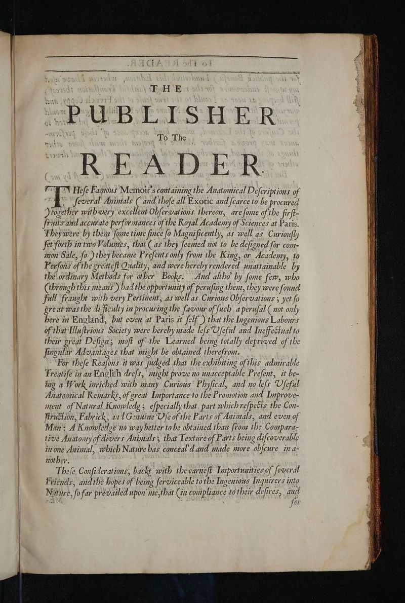 = ——— = « “PUBLISHER. “EN Hefe Fagoous Memoirs containing the Anatomical Defcriptions of ee feveral Animals ( and thofe all Exotic and [carce to be procured together with very excellent Obfervations. thereon, are fome of the firft- fruits and accurate performances of the Royal Academy of Sciences at Paris. Theywere by them fonte time fince fo Magnificently, as well as Curioufly Jet fort ir two Volumes, that (as they feemed not to be defigned for com- mon Sale, fo )they became Prefents only from the King, or Academy, to Perfons of the greateft Quality, and were herebyrendered unattainable by the ordinary Methods for other Books. And altho’ by fome few, who (through this means ) had the opportunity of perufing them, they were found full franglt with very Pertinent; aswell as Curious Obfervations ; yet fo great was the di firulty in procuring the favour of [uch a perufal ( not only here in England, but even af Paris it felf ) that the Ingenious Labours of that'Ilnftrious Society were hereby made le[s Ufeful and IneffeCtual to their great Defisus moft ofthe Learned being totally deprived of the fingular Advantages that might be obtained therefrom. “For thefe Reafons it was judged that the exhibiting ofthis admirable ing a Work mmviched with many Curious’ Phyfical, and no lefs Vfeful Anatomical Remarks, of great Importance to the Promotion and Improve- ment of Natural Knowledg ; efpecially that. part which refpeëis the Con- firuStion, Fabrick, 221 Genuine Vye of the Parts of Animals, and even of Man: A Knowledge no way better to be obtained than from the Compara- tive Anatomy of divers Animals’, that Texture of Parts being difcoverable in one Animal, which Nature bas conceal’d and made more obfcure in a: nother. > te tae Ca | en Z Theje. Confiderations, backt with the earueft Importuuities of feveral Friends, andthe bopes of being ferviceable tothe Ingenious Inquirers into Nutiire, fo far prevailed upon’ me,that (i compliance to their defires, an | Poot LA SPA ‘ for