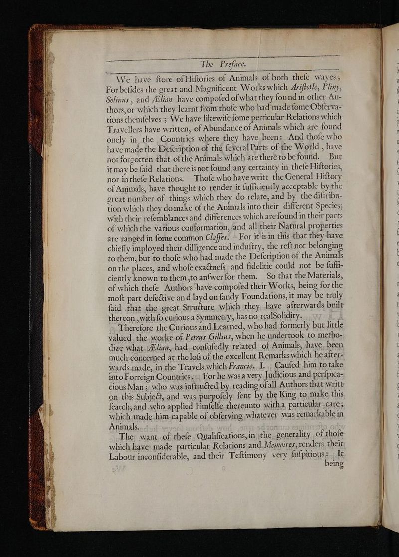 on tn AS We have ftore of Hiftories of Animals of both thefe wayes ; For befides the great and Magnificent Works which Ariftotle, Pliny, Solinus, and Ælian have compofed of what they found in other Au- thors, or which they learnt from thofe who had made fome Obferva- tions themfelves ; We have likewife fome perticular Relations which Travellers have written, of Abundance of Animals which are found onely in the Countries where they have been: And thofe who have made the Defcription of the feveral Parts of the World , have not forgotten that ofthe Animals which aretheré to befound. But it may be faid that there is not found any certainty in thefe Hiftories, nor inthefe Relations. Thofe who have writt the General Hiftory of Animals, have thought to render it fufficiently acceptable by the great number of things which they do relate, and by the diftribu- tion which they domake of the Animals into their different Species; with their refemblances and differences which are found in their parts of which the various conformation, and all their Natural properties are ranged in fome common Claffes. - For it-isin this that they-have chiefly imployed their dilligence and induftry, the reft not belonging to them, but to thofe who had made the Defcription of the Animals on the places, and whofe exaënefs and fidelitie could not be fuffi- ciently known to them ,to anfwer for them. So that the Materials, of which thefe Authors have compoled their Works, being for the moft part defective an d layd on fandy Foundations, it may be truly faid that the great Strudture which they have afterwards built thereon ,with fo curious a Symmetry, has no realSolidity. Therefore the Curious and Learned, who had formerly but little valued. the. worke of Petrus Gillins, when he undertook to metho- dize what Ælian, had confufedly related of Animals, ‘have been much concerned at thelofs of the excellent Remarks which he after- The want .of thefe. Qualifications, in the generality ct thofe which have made particular Relations and Memoires,xenders their Labour inconfiderable, and their Teftimony very dufpitious:. It being