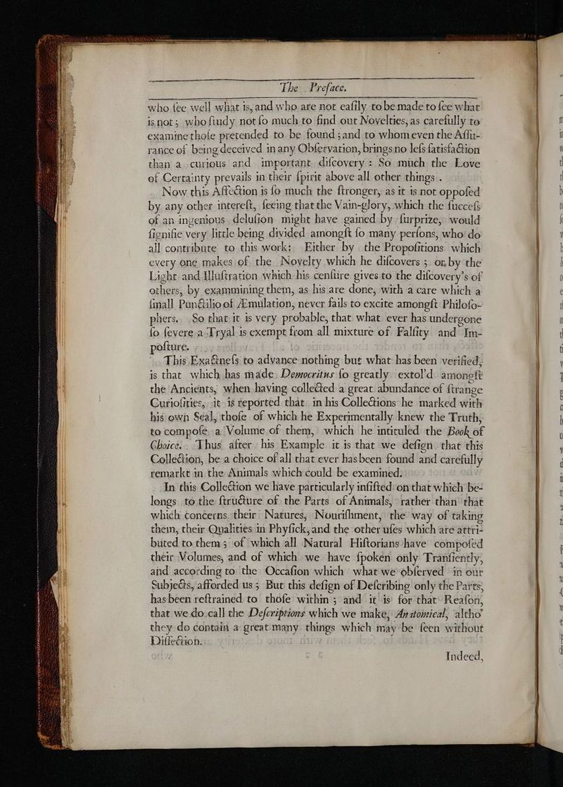 RS I Preface. isnot; who ftudy not fo much to find out Novelties, as carefully to examine thole pretended to be found ; and to whom even the Affu- rance of being deceived in any Obfervarion, bringsno lefs fatisfaétion than a curious and important difcovery : So much the Love of Certainty prevails in their {pirit above all other things . Now this Affection is {o much the ftronger, as it 1s not oppofed by any other interelt, fecing that the Vain-glory, which the fuccefs of an ingenious delufion might have gained by furprize, would fignifie very little being divided amongft fo many perfons, who do all contribute to this work: Either by the Propofitions which every ong makes of the Novelty which he difcovers ; or. by the Light and Illuftration which his cenlure gives to the difcovery’s of others, by exammining them, as his are done, with a care which a {mall Pun@ilioof Amulation, never fails to excite amonpgft Philofo- hers, So that it is very probable, that what ever has undergone fo fevere a Tryal is exempt from all mixture of Falfity and Im- pofture. This Exa&amp;ine{s to advance nothing but what has been verified, is that which has made, Democritus lo greatly extol’d amoneft the Ancients, when having collected a great abundance of ftrange Curiofities, it is reported that. in his Collections he marked with his own Seal, thofe of which he Experimentally knew the Truth, to compofe a Volume of them, which he intituled the Book of Choice. : Thus after his Example it is that we defign. that this Collecion, be a choice of all that ever hasbeen found and carefully remarkt in the Animals which could be examined. In this Collection we have particularly infifted: on that which be- longs te the ftructure of the Parts of Animals, rather than that which concerns. their Natures; Nourifhment, the way of taking then, their Qualities in Phyfick, and the other ufes which are attri- buted to them 3 of which all Natural Hiftorians have compofe their Volumes, and of which we have fpoken only Tranfiently, and according to the Occafion which what we oblerved in our Subjects, afforded us ; But this defign of Defcribing only the Parts, hasbeen reftrained to thofe withm ; and it is for that Reafon, that we do call the Defcriptions which we make, Anatomical, altho’ they do contain a great many things which may be feen without Diffecicn. Indeed, NN —— t