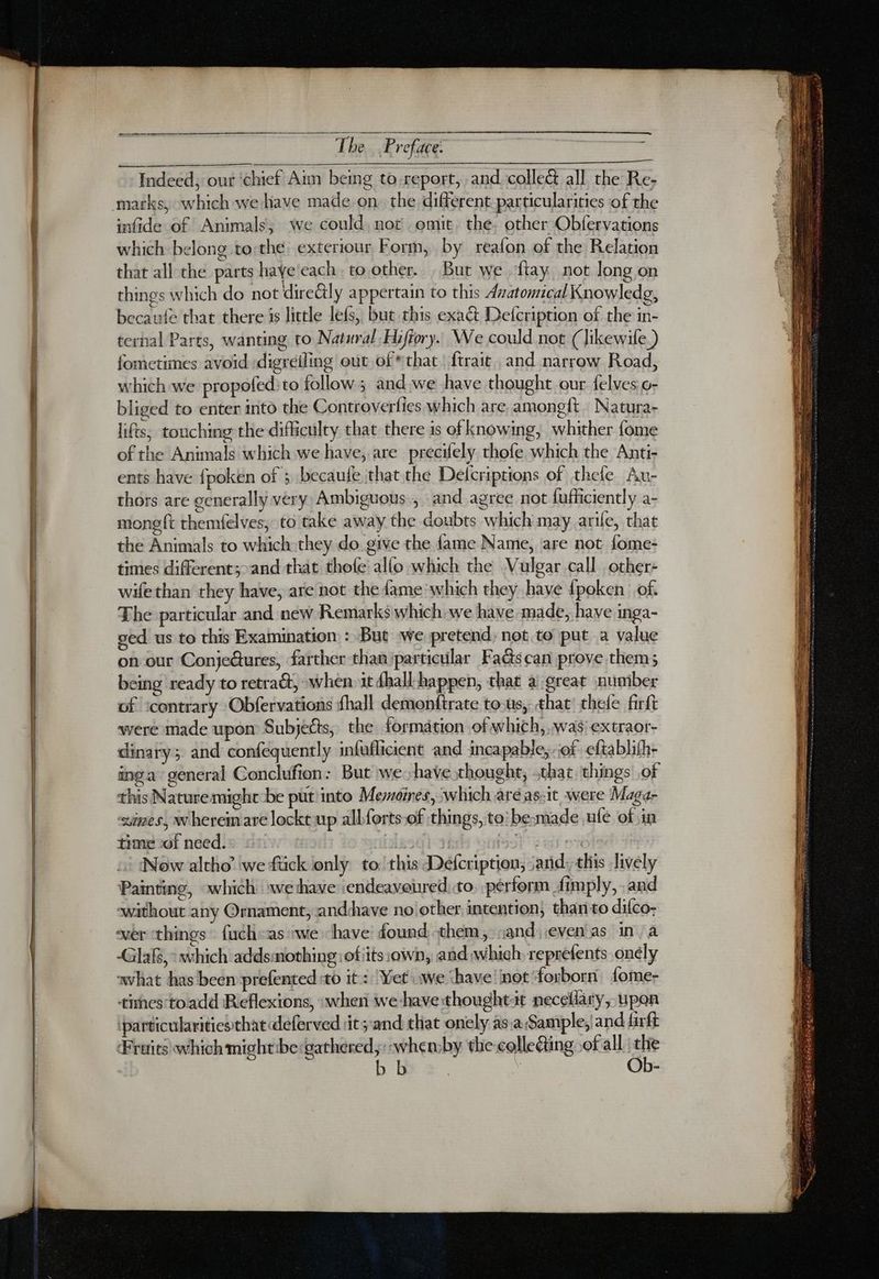 ee, Indeed, our ‘chief Aim bemg to-report, and. collec all the Re- infide of Animals, we could, not omit. the. other Obfervations which belong to the exteriour Form, by reafon of the Relation that all the parts haye each, to.other. ; But we ‘flay not long on things which do not direétly appertain to this Avatomical Knowledg, becaute that there is little lefs, but this exact Defcription of the in- ternal Parts, wanting to Natural, Hifiory. We could not (Jikewife ) fometimes avoid :digreiling out of that {trait and narrow Road, which we propofed:to follow; and we have thought our felves o- bliged to enter into the Controverfies which are amongft. Natura- lifts; touching the difficulty that there is of knowing, whither fome of the Animals which we have, are précifely thofe which the Anti- ents have fpoken of ; becaufe that the Delcriptions of thele Au- thors are generally very Ambiguous., and agree not fufficiently a- mong {t themfelves; to take away the doubts which may arile, that the Animals to which they do give the fame Name, are not fome- times different;>and that thole allo which the Vulgar call other- wifethan they have, are not the fame which they have {poken of. The particular and new Remarks which we have made, have inga- ved us to this Examination: But we pretend, not to put a value on our Conje@ures, farther than particular FaG@scan prove them; being ready to retract, when it dhall-happen, that a great number of ‘contrary Obfervations fhall demonftrate tous, that thele firft were made upon Subjects, the formation of which, was: extraor- dinary; and confequently infuflicient and incapable, of eftablith- ing a general Conclufion: But we have thought, that things of this Naturemight be put into Memoines, which aréas-it were Maga- ines, wheremare locke up albforts of things, to: be-made ule of in time of need. Ys Bist Now altho’ we ftick only to. this Defcription, and, this Jively Painting, «which we thave endeaveured) to. pérform dimply, and without any Ornament, andhave nolother intention, thanto dilco; GR, which addsmothing: ofiits:own, and which, reprefents onély avhat has been prefented to it : Yet we ‘have! not ‘forborn 1ome- tihes-toadd Reflexions, when we-havethought-t necellary, upon ‘particularities that deferved it; and that onely as:a Sample; and firft Frais whichmightibetgathered,:-whemby the collecting of all | the > b Ob-