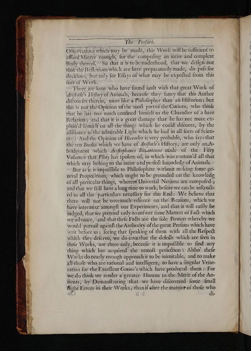 Obletvations which may: be madé, this Work will bedufiicient to afford Matter ehotigh, for the’ compofing an intire and compleat Body thereof.” So that it is'to be underftood, that we defign not éhat the Réflexions which are here preparatorily made, do pafs for décifions} but only for Eflays of what may be expected from this fore of Work. There are fome who have found fault with that great Work of Vérifhoiles Hiftory of Animals, becaufe they fancy that this Author diféourles thefein} more like-a Philofopher than an Hiftorian; but this is not ‘thé Opinion of the moft partof the Carious, who think that he has too much confined himfelf to rhe Character of a bare Relation; and that it isa great damage that he has not more ex- plain’d ‘himnlelf on all the things which he could difcover, by the adiftance of the admirable Light which he had in all forts of Scien- ces’: And the Opinion of Hierocles is very probable, who fays that the ten Books which we have of Ariffoile’s Hiftory, are only an_A- bridement which Ariftophanes Brzantinus made of the Fifty Volumes that Pliny has {poken ‘of, in which was contain’d all that which may belong to the intire and perfect knowledge of Animals. But asc iimpoflible to Philofophize without making fome ge- néral Propofitions, ‘ which ‘ought to be: grounded:on the: knowledg of all particular things, whereof Univerfal Notions are compofed:; and that we fill have a long'time to work, before we can be inftruët- ed in all the “particulars: neceffary for this End: We believe that there will: not be overmuch' reliance on the Reafons, which we have intermixt amoneft our Experiments, and that it will eafily be judged, that we pretend only:toanfwer fome Matters of Fa&amp; which we advance,” atid that thefe Fatts are the fole Powers whereby we would prevail againft the Authority ofthe great Perfons which have writ before us; feeing that fpeaking of them with all the Refpect which they deferve,'we do own that the defects which are {een in their Works, “are'there’only;becaufe it is impoflible to find any thine which has ‘acquired the: utmoft perfeétion : Altho’ thefe Works do néarly enough approachit to be inimitable, and to make alEthofe: who are rational and intelligent, to-have à fingular Vene- ration forthe Excellent Genins’s which have produced them :-For we do think we render a greater Honour to the: Merit of the An- tients; “by Demonftrating that we shave difcovered_ fome - {mall flisht Erross'in their Works 3 than if after the manner of thofe who A dd di- Et ee ee Cr eS a. -— Ets, ge ge,