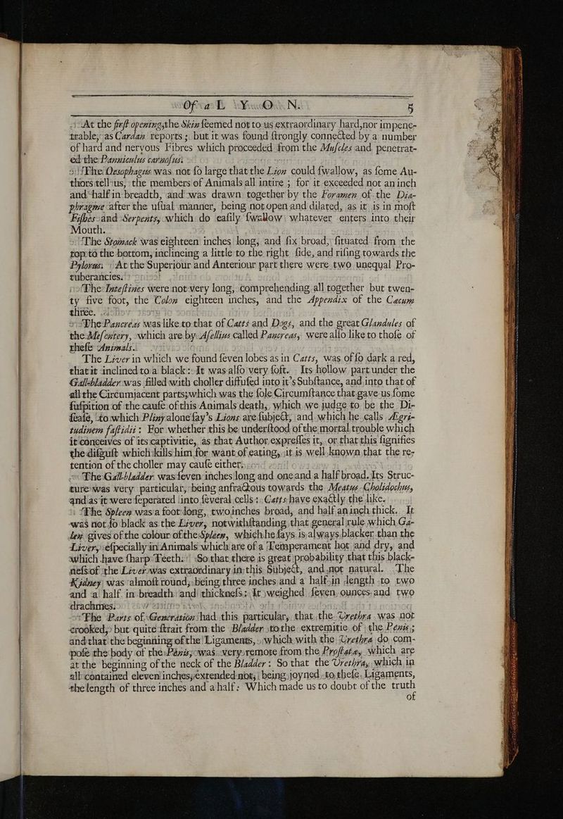 At che ff opening,the Skis feemed not tous extraordinary hard,nor impene- trable; as Cardan reports ;. but it was found ftrongly connected by a number of hard and nervous Fibres which proceeded from the Mufcles and, penetrat- ed the Panniculus caraofus: : 31) fFihe: Oesophages was not fo large that the Lion could {wallow, as fome Au- thors tell:us, the members of Animals all intire ; for it exceeded not aninch and“half in breadth, and was drawn. together by the Foramen of.the Dia- pbragme after the ufüal manner, being notopen and dilated, as it is in moft Fifhes-and Serpents, which: do eafily {wallow whatever enters into their Mouth. / The Stomack was eighteen inches long, and fix broad, fituated from the topotô the bottom, inclineing a little to the right fide, and rifing towards the Pyloras, » At the Superiour and Anteriour part there were two unequal Pro- tuberancies. The: Inteftines were not very long, comprehending all together but twen- ty five foot, the Colom eighteen inches, and the Appendix of the Caecum three. 17 Fax The Paxcreas was like to that of Casts and Dogs, and the great Glandules of the Mefextery, which are. by: 4felius called Pazcreas, were allo like to thofe of thefe Animals. ~ The Liver in which we found feven lobes as in Catts, was of fo dark a red, thatit inclinedtoa black: Jt was-alfo very foft. Its hollow partunder the Gall-bladder was filed with choller diffufed into it’s Subftance, and into that of all the Circumjacent parts;which was the fole Circumftance that gave us fome fufpition of the caufe ofthis Animals death, which we judge to be the Di- feafé, to:which Pliny alonefay’s Lions arefubject, and which he calls Æers- tudinem faftidii: For whether this be underftood of the mortal trouble which it conceives of itsicaptivitie, as that Author exprefles it, or that this fignifies the difguft which:kills him for want.of eating, «it. is well known that the re; tention of the choller may caufe either, 3 The Gallbladder. wasfeven inches long and oneand.a half broad. Its Struc- ture was very particular, being anfra@ous towards the Meatus Cholidochus, and as it were feperated linto feveral cells: Cars have exactly the dike. . Phe Spleen wasia foot long, twoinches broad, and half aningh thick. It was not fo black as the Liver, notwithftanding that general rule which G4- lex gives of the colour ofthe Spleen, whichhe days. isalways blacker than the Liver, {pecially in Animals which are of a Temperament hot and dry, and which have (harp-Féeth: ! So:that there is great probability that this black- nefsof the Liverswas extraordinary insthis Subject, and,not natural. ‘The Kidney was almoft round,:being three inches and a half.in Jength .to two and <a half. in breadth and! thicknefS: It weighed feven, ounces, and two drachmies. Westie’ A 3 | ae “Fhe Parts of. Generation had. this: particular, thatthe Urethra was not crooked;> but quitettrait from: the Bladder tothe extremitie of | the Pens; andthat the beginning of the! Ligaments, : which: with the Urethra do com- pofe the body of the Péré;owas: verysremote from the Proffate, which are at the beginning of the neck of the Bladder: So that the Urethra, which in all contained eleven! inchesyextended-not, | being joyned..to thefe, Ligaments, thelength of three inches and a half: Which made us to doubt of the pe OL