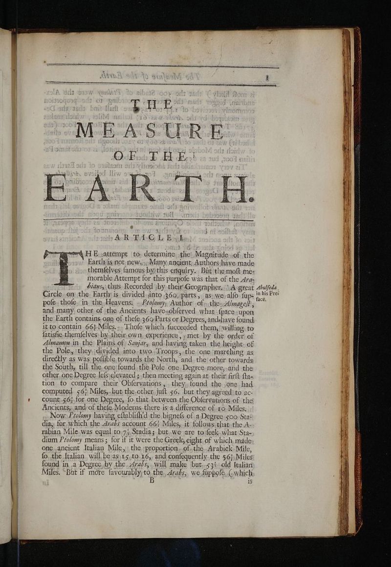 AR-TA-C L EL we HE,sattémpt to: determine othe’, Magnitude of. the ' Farthäs not new. Many ancient; Authors-have made themfelves famous byithis enquiry. Bat the:moft me: morable Attempt for this purpofe was that of the Ara- bians,; thus. Recorded jby thei-Geographer...\A great Circle on the. Earthy is. divided. into 360, parts, as: we,alfo fup: pole. thofe, in the Heavens. .Prolomy, Author of,,.the Almageft , and many other of |the Ancients, have.obferved what {pace -upon the Earth contains, one of thefe 369 Parts or Degrees, andshave found it to contain 663-Miles...Thofe which, fucceeded them, willing. to fatisfie.themfelves by.,their.own, experience, «met by the order of Atmamon in the Plains, of) Sajar, and-having taken the height. of the Pole, :they, divided into.two.,Troops, the one marehing as directly as was poflible towards the North, and the’ other towards the South, till the .one;found the Pole one Degree-more,,and the other, one Degree lefs;clevated ; then meeting again at their firft fta- tion to compare their Obfervations , they, found the sone, had computed. 56; Miles,..but the.other juft 56. but they agreed) to ac- count -5,6;,for.one: Degree, fo that. between. the Obfervations of the Ancients,,and:of thefe. Moderns-there isa difference of 10. Miles. Now Pzolomy having eftablifh'd the bignefs of a Degree 500 Sta‘ dia, for. which the Arabs account 66; Miles, it follows thatthe A- rabian Mile.was equal:to.7;,Stadia; but.we are toifeek-what Sta- dium Pzolomy means ; for if it Were the Greek, eight, of which. made one..ancient Italian Mile, the ;proportion...of-the..Arabick. Mile, fo, the Italian will be asi15,t0.16,, and confequently.the 562, Miles found in .a Degrec.by the. Arabs, will make but..53410ld Italian Miles. “But if more favourably Es Arabs, we fuppofe. (which iS Abulfeda in his Pres