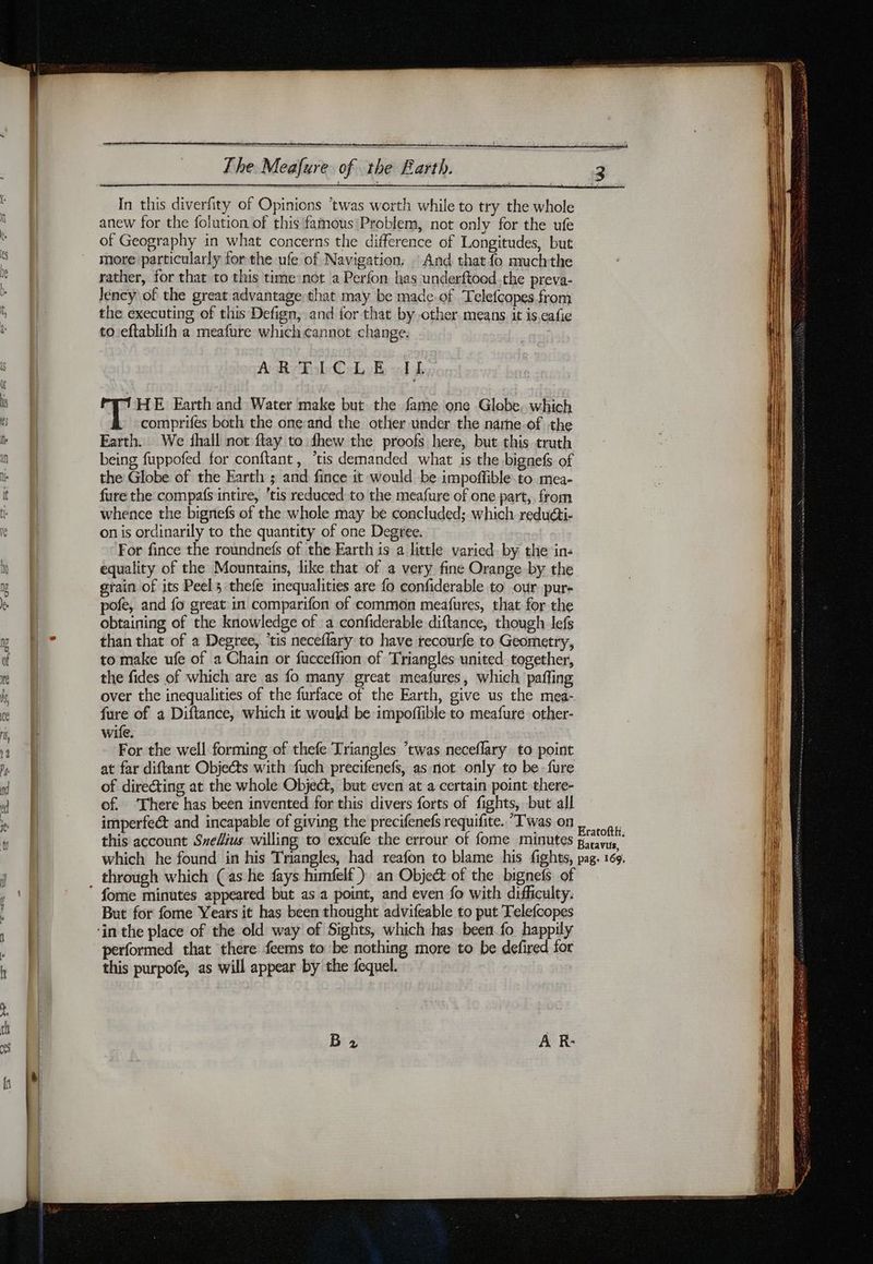 In this diverfity of Opinions ‘twas worth while to try the whole anew for the folution of this famous Problem, not only for the ufe of Geography in what concerns the difference of Longitudes, but more particularly for the ufe of Navigation. . And that fo muchthe rather, for that to this time not a Perfon has underftood.the preva- Jéncy of the great advantage that may be made-of Telefcopes from the executing of this Defign, and for that by other means it is eafie to eftablith a meafure which cannot change. ARTICLE IL HE Earth and Water make but the fame one Globe, which comprifes both the oneand the other under the narhe-of the Earth. We shall not ftay to fhew the proofs here, but this truth being fuppofed for conftant, ‘tis demanded what is the bignefs of the Globe of the Earth ; and fince it would be impoffible to mea- fure the compafs intire, ‘tis reduced to the meafure of one part, from whence the bignefs of the whole may be concluded; which reducti- on is ordinarily to the quantity of one Degree. For fince the roundnefs of the Earth is a little varied by the in: equality of the Mountains, like that of a very fine Orange by the grain of its Peels thefe inequalities are fo confiderable to our pur- pofe, and fo great in comparifon of common meafures, that for the obtaining of the knowledge of a confiderable diftance, though lefs than that of a Degree, ‘tis neceflary to have recourfe to Geometry, to make ufe of a Chain or fucceffion of ‘Triangles united together, the fides of which are as fo many great meafures, which paffing over the inequalities of the furface of the Earth, give us the mea- fure of a Diftance, which it would be impoffible to meafure other- wife. For the well forming of thefe Triangles *twas neceflary to point at far diftant Objects with fuch precifenefs, as not only to be fure of directing at the whole Object, but even at a certain point there- of. ‘There has been invented for this divers forts of fights, but all imperfect and incapable of giving the precifenefs requifite. Twas on this account Sxedius willing to excufe the errour of fome minutes which he found in his Triangles, had reafon to blame his fights, fome minutes appeared but as a point, and even fo with difficulty. But for fome Years it has been thought advifeable to put Telefcopes performed that there feems to be nothing more to be defired for this purpofe, as will appear by the fequel. B 2 Eratofth, Batavus, pag: 169.
