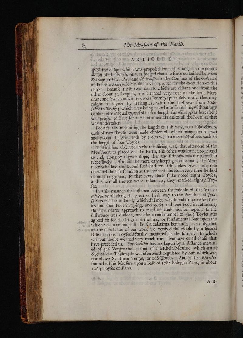 EE à era a re Sar CESR ART se@ LeBel IL N°the defign which was propofed for performing the menfarati: 6A of the Earth; it was judged that the fpace contained between Sourdomin Piccardie, and Malvoifine inthe Confines of the Ga/féneis, and’of the Alurepors, would be very proper for the éxecutionsef this defign, becaufe thefe two bounds which ‘are diftant:one fromoethe other about 32 Leagues, are fcituated very near in the fame Meri- dran; and twas known by divers Journeys purpofely made, that they might be joyned by Triangles, with the high-way from V2fe- juiveto Juvily : which way being paved ina ftrait dine, without ‘any confidefable inequalityand of fuch alength (as willappear hereafter ) was proper to ferve forthe fundamental Bafe of’alllthe Meafure that was undertaken. | afi For actually meafuring the length of this way, four Pike Staves; each of two Toyfes were made choice of, which being joyned:two and: ewo'at the great ends by a Screw, made two Meafures each of the length of four Toÿyfes. | C Thé manner obferved in the méafüring was, that after one of the Meafures:was placed'on the Earth, the other: wasjoyned to: it end to’end; along by a great Rope; then the firft was taken up,iand:fo facceffively. : And for the more eafy keeping the account, the Mea- furer who laid the fecond Rod had:ten little ftakes given him, one of which he left ftanding at the headof his Rodevery time he laid it on®the ground, forthat every fuch flake noted eight Toyfes; and) when’ all the’ten were taken up, they»marked, eighty Toy- Les. | | Inothis manner the diftance between the:middle of the Millof Villejuive all along the great or high way to the Pavillion of Fuvi- fy was twice meafured, which diftance! was found to be 5662 ‘Toy- {és and four Foot in going, and 3663 and one Foot in returnings Büt as a nearer ‘approach to exactnefs could not be hoped ; fo! the différence was divided, and the round number of 5663 Toyfes was agreed on for the length of the line, or fundamental Bafe upon the which we have built all the Calculations hereafter; fave only;,that at the conclufion of our work we verify’d the whole by a fecond Bafe of 13902 Toyfes actually, meafured as the former. In: which without ‘doubt we ‘had very much the: advantage: of all thofe that have preceded us. For Svellius having begun by»a,diftance meafur- 630 of our Toyfes ; It was afterward regulated by one which was not above 87 Rhein Verges, or 168 Toyies.:: And Father Récctolus framed all his Meafure upon a Bafe of 1088 Bologna Paces, or about 1064 Toyfes of Paris. AR € ne gan, | i oa LIU oies sp on 2S. oe