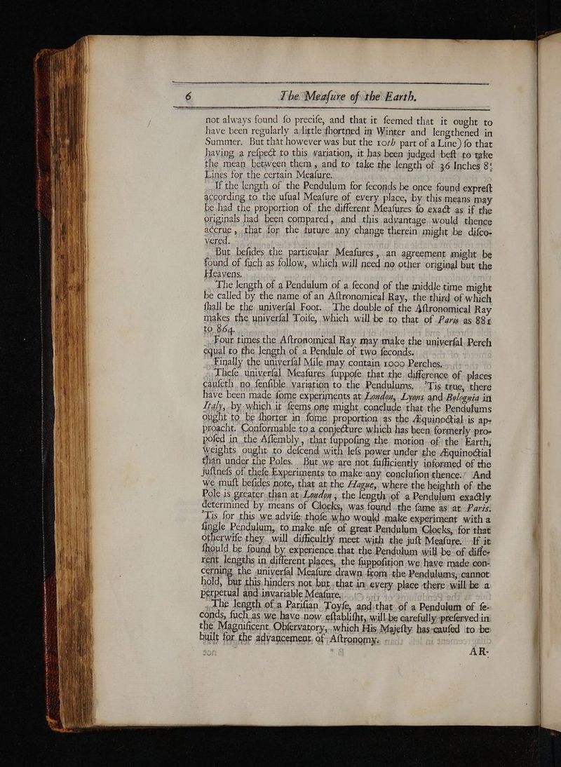 SSE SIO 6 The Meafure of the Earth, not always found fo precife, and that it feemed that ir ought to have been regularly adittle fhortned in Winter and lengthened in Summer. But that however was but the rorh part of a Line) fo that having a refpect to this variation, it has been judged beft to take the mean between them, and to take the length of 36 Inches 8: ines for the certain Meafure. | if the length of the Pendulum for feconds be once found expreft according to. the ufual Meafure of every place, by this means may be had the proportion of the different Meafures fo exact as if the | originals had been compared, and this advantage would thence | accrue , that for the future any change therein might be difco- : vered. But befides the particular Meafures, an agreement might be found of fuch as follow, which will need no other original but the Heavens. | The length of a Pendulum of a fecond of the middle time might | be called by the name of an Aftronomical Ray,. the third of which fhall be the univerfal Foot. The double of the 4ftronomical Ray makes the univerfal Toife, which will be to that of Paris as 83x to 864. ee times the Aftronomical Ray may make the univerfal. Perch equal to the length of a Pendule of two feconds. | Finally the univerfal Mile may contain 1000 Perches, Hi _ Thefe. univerfal. Meafures. fuppofe that the difference of places ait caufeth no fenfible. variation to the Pendulums. .’Tis true, there | | have been made fome experiments at London, Lyons and Bolognia in | nul Ttaly, by which it feems ong might conclude that the Pendulums | ought to be dhorter in fome proportion as the Æquinoctial:is ap- | proacht. Conformable to a conjecture which has been formerly pro- poled in the Aflembly, that fuppofing the motion of the Earth; | weights ought to defcend with: lefs power under the Aiquinoctial | 1 than under the Poles. But we are not fufficiently informed of the | VE) juftnefs of thefe Experiments to make:any conclufion thence.’ And | ee i] we muft befides note, that at the lague, where the heighth of the ua Pole is greater than at Loydon ; the length of a Pendulum exactly | ul determined by means of Clocks, was found the fame as at Paris. | any ‘Tis for this we advife, thofe who would make experiment with a | qu fingle Pendulum, to make ufe of great Pendulum Clocks, for that | dE LUN otherwife they. will difficultly meet with the juft Meafure. fit | fhould be found by experience. that the Pendulum will be. of diffe- rent lengths in different places, the fuppofition we have made con- cerning the .univerfal Meafure drawn from the Pendulums, cannot hold, but this hinders not but that in every place there will be a perpetual and invariable Méafure. c . The Jength of a Parifan Toyfe, andithat of a Pendulum of fe- | conds, fuch_as:we have now. eftablifht, will-be carefully-prefervedin the Magnificent. Obfervatory,.. which His Majefty has-caufed to be built for the advagcement. of Aftronomy. ; AR-