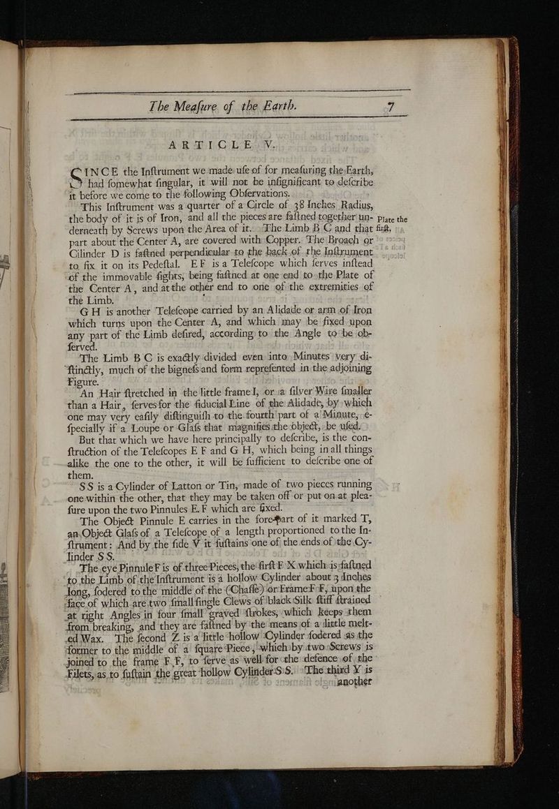 AR DQ Lov. C INCE the Inftrument we made ufe of for meafuring the,Earth, .Y had fomewhat fingular, it will not be infignificant to defcribe it before we come to the following Obfervations. This Inftrument was a quarter of a Circle of 38 Inches Radius, the body of it is of Iron, and all the pieces are faftned together un- prare the derneath by Screws upon the Area of it. The Limb B € and that fish, part about the Center A, are covered with Copper. The Broach or Cilinder D is faftned perpendicular to the back.of the Inftrument to fix it on its Pedeftal EF isa Telefcope which ferves inftead of the immovable fights, being faftned at one end to-the Plate of the Center A, and atthe other end to one of the extremities of the Limb. G H is another Telefcope carried by an Alidade or arm of Iron which turns upon the Center A, and which may be fixed upon any part of the Limb defired, according to the Angle to ‘be ob- ferved. The Limb B C is exa@ly ‘divided even into Minutes’ very di- Æin@ly, much of the bignefs and form reprefented in the adjoining Figure. An Hair ftretched in the little frame I, or sa filver Wire {maller than a Hair, fervesfor the fiducial Line of phe Alidade, by which one may very cafily diftinguifh to the. fourth’ part of a Minute, e- {pecially if a Loupe or Glaf that magnifies the object, -be ufed. But that which we have here principally to defcribe, is the con- ftruction of the Telefcopes E F and G H, which being inall things alike the one to the other, it will be fufficient to defcribe one of them. SS is a Cylinder of Latton or Tin, made of two pieces running one within the other, that they may be taken off or put on.at plea- fure upon the two Pinnules E.F which are fixed. The Objet Pinnule E carries in the fore#art of it marked T, an Object Glafs of a Telefcope of a length proportioned to the In- ftrument: And by the fide V it fuftains one of the.ends of the Cy- linder SS. | The eye PinnuleF is of three Pieces, the'firft FX which:s faftned ‘to the Limb of the Inftrument is 4 hollow ‘Cylinder about 3 dnches long, fodered to the middle of the (Chafle) or Frame¥ F, upon the face of which are. two fmallfingle Clews of black Silk fluff ftrained at right Angles in four fmall graved flrokes, which keeps them from breaking, and they are faftned by the means of: a dittle melt- ‘ed Wax. ‘The fecond Z is a little hollow ‘Cylinder fodered «as the former to the middle of a fquare Piece, whichoby twoScrews is joined to the frame F,F, to ferve as well for the defence of the - Filets, as. to fuftain the great ‘hollow CylinderS:5. The third # is anotner