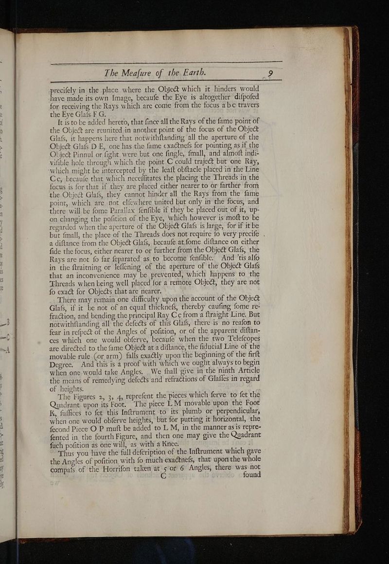 precifely in the place where the Object which it hinders would have made its own Image, becaufe the Eye is altogether difpofed for receiving the Rays which are come from the focus abc travers the Eye Gla{s.F G. It is to be added hereto, that fince all the Rays of the fame point of the Object are reunited in another point of the focus of the Object Glafs, it happens here that notwithftanding all the aperture of the Objet Glafs D E, one has the fame exactnefs for pointing as if the Object Pinnul or fight were but one fingle, fmall, and almoft indi- vifible hole through which the point C could traject but one Ray, which might be intercepted by the leaft obftacle placed in the Line Cc, becaufe that which neceffitates the placing the Threads in the focus is for that if they are placed either nearer to or farther from the Object Glafs, they cannot hinder all the Rays from the fame point, which are not elfewhere united but only in the focus, and there will be fome Parallax fenfible if they be placed out of it, up- on changing the pofition of the Eye, which however is mof to be regarded when the aperture of the Objet Glafs is large, for if it be but fmall, the place of the Threads does not require fo very precife a diftance from the Objeét Glafs, becaufe at fome diftance on either fide the focus, either nearer to or further from the Object Glafs, the Rays are not fo far feparated as to become fenfible. And ‘tis alfo in the ftraitning or leflening of the aperture of the Object Glafs that an inconvenience may be prevented, which happens to the Threads when being well placed for a remote Object, they are not fo exact for Objects that are nearer. There may remain one difficulty upon the account of the Obje&amp; Glafs, if it be not of an equal thicknefs, thereby caufing fome re- fraction, and bending the principal Ray Cc from a ftraight Line. But notwithflanding all the defects of this Glafs, there is no reafon to fear in refpect of the Angles of pofition, or of the apparent diftan- ces which one would obferve, becaufe when the two Telefcopes are directed to the fame Object at a diftance, the fiducial Line of the movable rule (or arm) falls exa@ly upon the beginning of the firft Degree. And this is a proof with which we ought always to begin when one would take Angles. We fhall give in the ninth Article the means of remedying defects and refractions of Glafles in regard of heights. | The Figures 2, 3, 4, reprefent the pieces which ferve to fet the Quadrant. upon its Foot. The piece LM movable upon the Foot K, fuffices to fet this Inftrument to its plumb or perpendicular, when one would obferve heights, but for putting it horizontal, the fecond Piece O P muft be added to L M, in the manner as is repre- fented in the fourth Figure, and then one may give the Quadrant fuch pofition as one will, as with a Knee. Thus you have the full defeription of the Inftrument which gave the Angles of pofition with fo much exactnefs, that upon the whole compas of the Horrifon taken at 5 or 6 Angles, there was not C found
