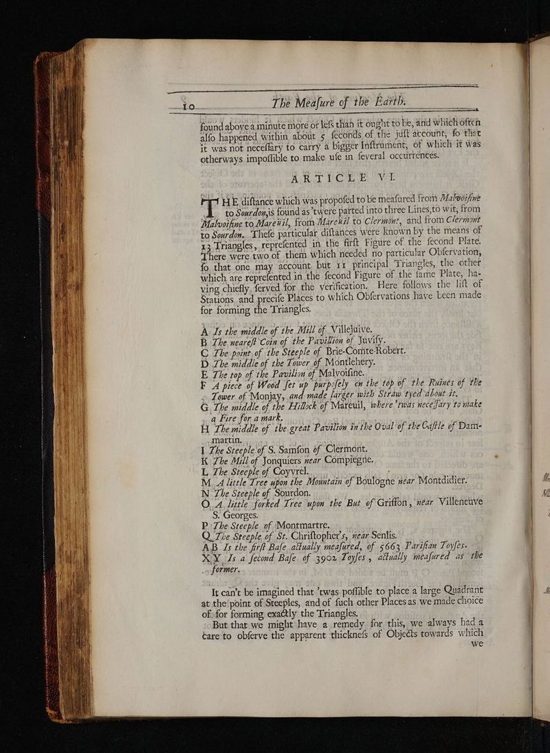PR TBE ae The Méafure of the Earth. _ found above a minute more or lefs than it ought to be, and which often alfo happened within about 5 feconds of the juft account, fo that it was not neceflary to carry a bigger Inftrument, of which it was otherways impoffible to make ufe in feveral occurrences. AiRul thCiaea tie: Vou rt HE diftance which was propofed to be meafured from Malwoifine LL to Sourdonis found as’twere parted into three Lines,to wit, from Malvoifine to Mareüil, from Marenil to Clermint, and from Clermont to Sourdon. Thele particular diftances were known by the means of 13 Triangles, reprefented in the firft Figure of the fecond Plate. There were two of them which needed no particular Obfervation, fo that one may account but 11 principal Triangles, the other which are reprefented in the fecond Figure of the fame Plate, ha- ving chiefly, ferved for the verification. Here follows the lift of Stations. and precife Places to which Obfervations have been made for forming the Triangles. A Is the middle of the Mill of Villejuive. B The neareft Coin of the Pavillion of Juvify. C The paint of the Steeple of Brie-Comte-Robert. D Zhe middle of the Tower of Montlehery. E The top of the Pavilion of Malvoifine. F A piece of Wood Jet up purpsfely om the top of the Ruines of the + Tower of Monjay, and made larger with Straw tyed about it, G The middle of the Hillock of Mareuil, where ‘twas neceljary to make . a Fire for a mark. H The middle of tbe great Pavilion in the Oval of the Caftle of Dam- martin. | I The Steeple of S. Samfon of Clermont. K Zhe Mill of Jonquiers near Compiegne. L The Steeple of Coyvrel. M. A little Tree upon the Mountain of Boulogne near Montdidier. N The Steeple of Sourdon. OA little forked Tree upon the But of Griffon, ear Villeneuve S. Georges. P The Steeple of Montmartre. Q The Steeple of St. Chriftopher's, near Senlis. AB Is the firft Bafe attually meafured, of 5663 Parifian Toyfes. XY Ls a fecond Bafe. of 3902 Toyfes , actually meafured as the . former. It can’t be imagined that twas. poflible to place a large Quadrant at the'point of Steeples, and of fuch other Places as we made choice of. for forming exaétly the Triangles. But that we might have a remedy for this, we always had a éare to obferve the apparent thicknef of Objeéts towards which we M