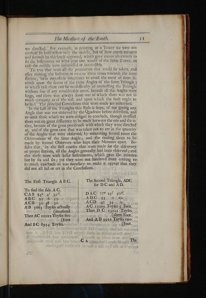 we directed. For example, in pointing at a Tower we were not content to have tikeñ only the middle, “but of how many: minutes and feconds its thicknefs appeared, which gave means afterwards to fet the Inftrument on what part one would of the fame Tower, in cafe-the middle Wére imbaraffed or inacccffible. Tis truc that with all the precaution that could be taken, and after turning the Inftrument two or three times towards the fame ftation, “twas impoffible’ fometimes to avoid the error of {ome fe- conds upon the fumm of the three Angles of the fame Triangle ; in which cafe there can be no difficulty of correcting the Triangle without fear of any confidera le error, becaufe all the Angles were large, and there was always fome one of which there was not fo much certainty as of the reft, and upon which the fault ought to be laid. ‘The principal Corrections that were made are rémarked, in the Lift of the Triangles this Rule is kept, of not giving any. Angle that was not obferved by the Quadrant before defcribed, and to omit thofe which we were obliged to conclude, though in effect there was no great difference to be made between the one and the o- ther, becaufe of the great precifenefs with which they were directed at, and of the great care that was taken not to err in the quantity of the Angles that were obferved, by reiterating feveral times the Obfervations of the fame Angle, and the caufing them to be made by feveral Obfervers who kept their Memoirs apart. Be- fides that, in’ the firft courfes that were made for the .difcovery of proper ftations, all the Angles generally had been obferved ; and tho thefe were with leffer Inftruments, which gave the minutes but by fix and fix; yet they were’ not) hindered from coming ‘to fo much ‘exactnefs as was neceflary to: make it» appear that they did not all fail or err in the Conclufions. | The Firft Triangle A BC. The Second Triangle, ADC for D C and AD. To find the fide A C. ; CAB 54° 4f 35” DAC: 77° 25! 50! ABC 95° 6: 55. A D,Cn:55.:,:10:1:#0: ACB 30/48 : 30. AGD 147 34 0.0. AB 5663 Toyfes actually AC, 11012. Toyfes ,$, Foot. (meafured Then,.D.C. 13121 ;Toyfes Then AC rro12 Toyfes five: 1! m à (three Foot. (Foot And. A D 9922.Loyles two And BC 8954 Toyfes. . (Foot.