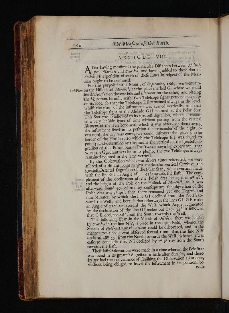 Firf Plate Thé Méafure of the Eaith. ARTICLE VIIL Ate having meafured the particular Diftances between Malvot- “\ fine, Mareüil and Sourdon, and having added to thofe that of Amiens, the pofition of each of thefe Lines in refpect of the Meri- dian ought to be examined. For-this purpofé inthe Month of September, 1669, We went Up- on the Hillock of Mareïil, at the place marked G, where we could {ee Malvoifine on the-one fide and Clermont on the-other, and placing thé Quadrant furnifht with two Teletcope fights. perpendicular, up- onits foot, fo that the Telefcope EF remained always in the level, whilft the plain of the Inftrument was turned vertically, and that the Telefcope fight of the Alidade GH pointed at the Polar Star. This Star was fo followed to its greateft digreflion, where it remdini- ed a very fenfible fpace of time without parting from the vertical filament of the Telefcope with which it was obferved, then leaving the Inftrument fixed in its pofition the remainder of the night, e- ven until, the dayowas come, we could difcover\the place on, the border of the Horifon, to which the Telefcope EF was found, to point; and. determine by this means the vertical of the greateft di- greflion of the Polar Star.’ For ‘twas known by experience, that when-the Quadrant was fet to its plumb, the two Telefcopes always remained pointed in the fame vertical. By this Obfervation which was divers times reiterated, we were aflured’ ofa diftant point which markt the vertical Circle of the greateft Oriental Digreflion of the Polar Star , which vertical made with the line GI an Angle of 4 55/ towards the Faft, The com- plement ‘of the declination of the -Polar Star being then 2° 28% and the height of the Pole on the Hillock of Mare#il, as it was afterward. found 49°. 5/; and by confequence the digreffion of the Polar Star was 3° 46%, then there remained yet one Degree and nine Minutes, by which the line GI declined from the North to- wards the Weft; and becaufe that otherways the lines GI GE make an Angle-of.178° 25’ toward the Weft, which Angle augmented by the declination of the line GI makes but 179° 344 it followed that GE declined-26/ from the South towards the. Weft. The following Year in the Month of Oéfober, there was chofen by Sourdon in the line N V, a place in the open Field, whence the Steeple of Noffre Dame of Amiens could be difcovered, and in the manner explained, twas, obferved feveral times that this line NV declined 18° 55” from the North towards the Weft, whence it. was eafie to conclude that NI declined by 2° 9‘ ro“ from the South towards the Eaft. Thefe laft Obfervations were made in a time wherein the Pole Star was found in its greateft digreffion a little after Sun fet, and there- by we had the convenience of finifhing the Obfervation all at once, without being obliged to leave the Iuftrument in its pofition, 4 caule