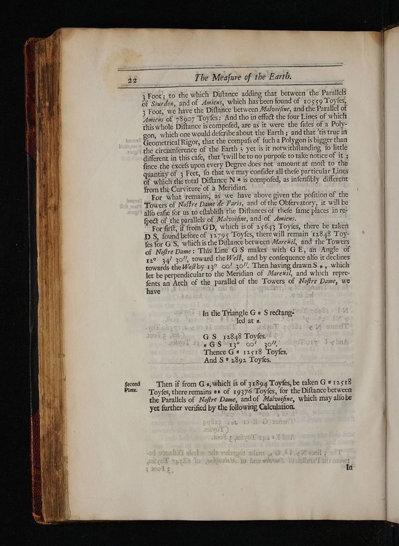 Second Plate. The Méafure of the Earth. Foot; to the which Diftance adding that between the Parallels 3 Foot, we have the Diftance between Malvoifine, and the Parallel of “Amiens of 78907 Toyfes: And tho in effect the four Lines of which this whole Diftance is compofed, are as it were the fides of a Poly- gon, which one would defcribe about the Earth ; and that ‘tis true in Geometrical Rigor, that the compafs of fuch a Polygon is bigger than the circumference of the Earth 3 yet-is it notwithftanding {o little different in this cafe, that twill be to no purpofe to take notice of it ; fince the excefs upon every Degree does not amount at moft to the quantity of 3 Feet, fo that we may confider all thefe particular Lines 6f which the total Diftance N « is compofed, as infenfibly different from the Curviture of a Meridian. For what remains, as we have above given the pofition of the Towers of Nostre Dame de Paris, and of the Obfervatory, it will be alfo café for us to eftablifh the Diftances of thefe fame places in re- {pect of the parallels of Malvoifine, and of Amiens. For fit, if from GD, which is of 25643 Toyies, there be taken DS, found before of 12795 Toyfes, there will remain 12848 Toy- Les for G'S, which is the Diflance between Marexil, and the Towers of Noffre Dame: This Line GS makes with GE, an “Angle of 12° 34/ 307, toward the West, and by confequence alfo it declines towards theWe/#by 13° 00/ 307. Then having drawn S_» , which let be perpendicular to the Meridian of Mareüil, and which repre- fents an Arch of the parallel of the Towers of Noftre Dame, we have In the Triangle G n S rectang- ‘Jed at n. | G S_ 12848 Toyfes. Sr 007 307% Thence G4 12518 Toyfes. And S # 2892 Toyfes. Then if from G's, which is of 31894 Toyfes, be taken G 12518 Toyfes, there remains ne of 19376 Toyfes, for the Diftance between the Parallels of Nofre Dame, and of Malvoifine, which may alfobe yet further verified by the following Calculation. | In