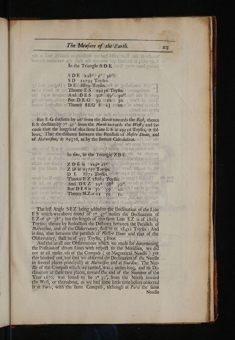 In the Triangle S D E. | S DE ‘2892 47 L'a077/ SD 12795 Toyfes D Eo08872: Toyfes.oni ThenceE:S : 194556 ‘Toyfes. AndsDES :302:)60/i:r0721: But: DE:Gi' 35 wc zo Thence SEG 8113 39000. - But E)Gde¢lines by 26/:from the North towards the Ba/?, thence ES declines by 7° 47/0from the Northitowards the ef: and be: caufe that the Jength of this fame Line B16lis: 105 56 Toytfes, rit fol: lows, Thatothediftancée between the-Parallels of :Noffre Dame, and of: Malvoifiné, as 19376, as by the former-Calculation: | In-fine, ii the Triangle Z'D E- ZDE 94299 782 <0 Z Wis v5 757 Foy tes: | DE 8871 Tôÿfes. 1 9 Thence BZ 18685 Toyfes. And? DE Z° 296 898% 36/7 But DES is ‘301 9g? “20, Thence SEZ is Or °$0 ‘50. The laft Angle SEZ being added to the Declination of the Line ES which wasabove found of 7°_47! makes the Declination of E Zof 9° 387; butthelength of thisfame Line EZ is of 18685 Toyfes; thence by Reduction the Diftance between the Parallels of Matvoifine, and of the Obfervatory, fhall be of ‘18421 Toyfes : And in fine, that between the parallels of Nostre Dame and. that of the Obfervatory, fhall be of 955 Toyfes, 3 Foot. | And tho in all our Obfervations which we made for determining the Pofition of divers Lines with refpeét to the Meridian, we did not at all make,ufe of the Compafs, ( or-Magnetical. Needle) yet this hindred not, but that we obferved the Declination of the Needle in feveral places principally at Malvoifine'and at Sourdon: The Nee- dle of the Compafs which we carried, Was 5 inches long, and its De- clination at thefe two places, toward the'end of the Summer of the Year 1676, was found to be 1° 30. from thé North toward the Weft, or thereabout, as we had fome little time before obferved it at Paris, with the fame Compafs, although at Paris the famé Needle