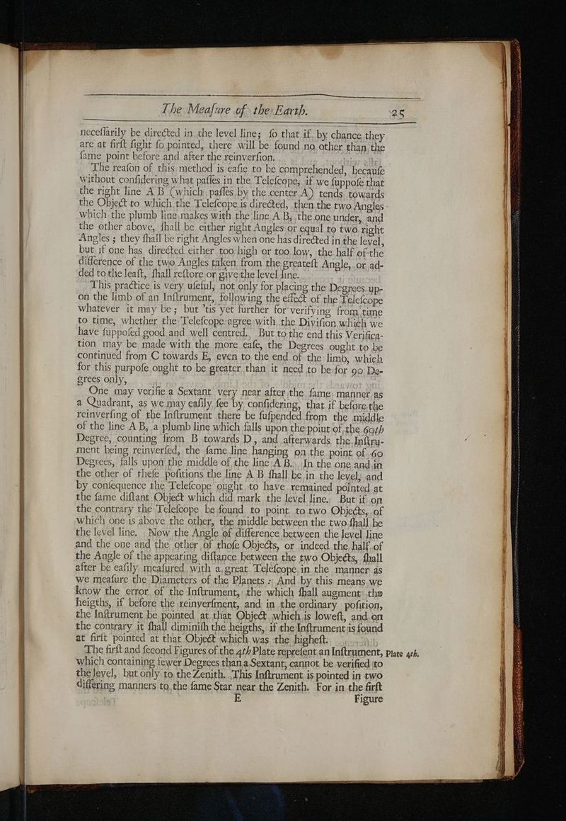 neceflarily be directed in the level line; fo that if, by chance they are at firft fight fo pointed, there will be found no other than the {ame point before and after the reinverfion. ties The reafon of this method is eafie to be comprehended, becaufe without confidering what pafles in the Telefcope, if we fuppofe that the right line A B (which: pafles by the center À) tends towards the Object to which the Telefcope is directed, then the two Angles which the plumb line,:makes with the line A B, the one under, and the other above, {hall be either right Angles or equal to two right Angles ; they fhall be right Angles when one has directed in the level, but if one has direéted either too high or too low, the half of-the difference of the two Angles taken from the greateft Angle, .or ad- ded tothe leaft, fhall reftore or give the level dine. This practice is very ufeful; not only for placing the Degrnees.up- on the limb of an Inftrument, following the effect of the Jelefcope whatever it may be; but ’tis yet further for verifying from time to time, whether the Telefcope-agree with the Divifion which we have fuppofed good.and well centred.. But to the end this Verifica- tion may be made with the more eafe, the Degrees ought to be continued from C towards E, even to the end of the limb, which for this purpofe ought to be greater than it need to be for 90: De- grees only, | One may verifie a Sextant very near after the fame, manner.as a Quadrant, as we may eafily fee by confidering, that if before. the reinverfing of the Inftrument there be fufpended from the middle of the line A B, a plumb line which falls upon the poiut of the 6orh Degree, counting from B towards D, and afterwards, the. Inftru- ment being reinverfed, the fame Jine hanging on the point of .60 Degrees, falls upon the middle of the line AB... In the one and in the other of thefe pofitions the line A B fhall be in the level; and by coniequence the Telefcope ought, to have remained pointed at the fame diftant Object which did mark the level line. But if on the contrary the Telefcope be found to point to two Objects, of which one is above the other, the middle between the two fhall be the level line. _ Now the Angle of difference between the level line and the one and the other of thofe Objects, or indeed. the, half of the Angle of the appearing diftance between the two Objects, {hall after be eafily meafured with a. great. Teléfcope. in the manner as we meafure the Diameters of the Planets -; And by this means we know the error of the Inftrument, the which fhall augment the heigths, if before the reinyerfment, and in the ordinary pofition, the Inftrument be pointed at that Obje&amp;. whichis loweft, and.on the contrary it fhall diminith the heigths, if the Inftrument is found at firlt pointed at that Object which was the higheft. which containing fewer Degrees than a Sextant; cannot be verified ito the level, but only to the Zenith. This Inftrument is pointed in two differing manners to,the fame Star near the Zenith. For in the firft | Figure 25