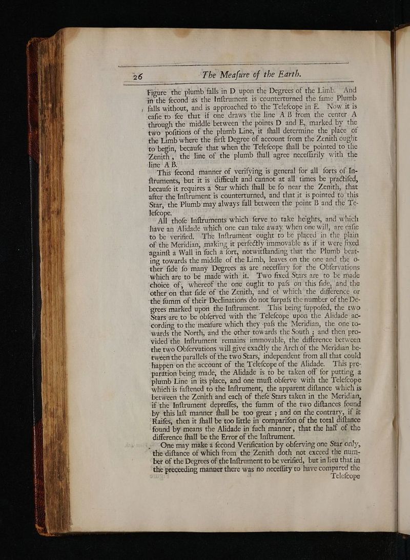 LES nr ane nr rm A CAES ES in the fecond as the Inftrument is counterturned the fame Plumb through the middle between the points D and E, marked by the two pofitions of the plumb Line, it shall determine the place of the Limb where the firft Degree of account from the Zenith ought to begin, becaufe that when the Telefcope fhall be pointed to the Zenith, the line of the plumb fhall agree neceflarily with the line A B. This fecond manner of verifying is general for all forts of In- ftrumients, but it is difficult and cannot at all times be practifed, becaufe it requires a Star which fhall be fo near the Zenith, that after the Inftrument is counterturned, and that it is pointed to this Star, the Plumb may always fall between the point B and the Te- lefcope. All thofe Inftruments which ferve to take heights, and which have an Alidade which one can take away. when one will, are eafie to be verified. ‘The Inftrument ought to be placed in the plain of the Meridian, making it perfectly immovable as if it were fixed againft a Wall in fach a fort, notwitftanding that the Plumb beat- ing towards the middle of the Limb, leaves on the one and the o- ther fide fo many Degrees as are neceflary for the Obfervations which are to be made with it. Two fixed Stars are to be made choice of, whereof the one ought to pafs on this fide, and the other on that fide of the Zenith, and of which the difference or the fumm of their Declinations do not furpafs the number of the De- grees marked upon the Inftrument. This being fuppofed, the two Stars are to be obferved with the Telefcope upon the Alidade ac- cording to the meafure which they -pafs the Meridian, the one to- wards the North, and the other towards the South ; and then pro- vided the Inftrument remains immovable, the difference between the two Obfervations will give exactly the Arch of the Meridian be- tween the parallels of the two Stars, independent from all that could paration being madé, the Alidade is to be taken off for putting a plumb Line in its place, and one muft obferve with the Telefcope which is faftened to the Inftrument, the apparent diftance which is between the Zenith and each of thefe Stars taken in the Meridian, if the Inftrument depreffes, the fumm of the two diftances found by this laft manner fhall be too great ; and on the contrary, if it Raifes, then it shall be too little in comparifon of the total diftance found by means the Alidade in fuch manner, that the half of the difference fhall be the Error of the Inftrument. One may make a fecond Verification by obferving one Star only, ber of the Degrees of the Inftrument to be verified, but in lieu that in the preceeding manner there was no neceflity to have compared the Telefcope