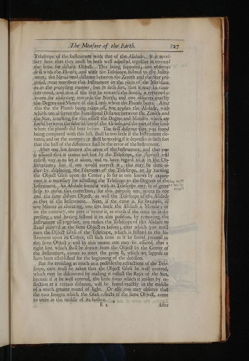 CE M ARE Le ane 5 ue ee à res Crees y catty The Meafuresof the Earth. -Kelefcope of theInftrument with; that of the Alid lade. | tht4sjnecel- Mary here .that.they, mult be both well adjatted, together : at onerand the! fame: far. diftant -Obje@.. This being fuppofed, one, ebferves Ark withthe Plumbs and with the ‘Lelefeope, faftned to, the, Inftru- . teats) the Meridional. diflince: between the Zenith and the:S Star pro- pofed, next one! fixes! thus, Ingerument : in the, plain, of. the Meridian, sin the preceding manner, -«but-in fuch el that it:may. be.coux- -twere,for -obférving -tow ards the North; and one obferyes. exactly sthe, Degregandi Minute of the Limb; where the Plumb beats. . After this the the Plumb being taken.off, bne applies the Alidade,..with -which,one obfer ves the] Meridional Diftance between the, Zenith and .the.Star, counting for this effect the Degree and Minutes which. are found betw: een the fiducial linciof,the Alidade,and the part of the limb where the plumb did beat before. The, firft: diftance that was found being compared with this laft, fhall be too little if the Inftrument ele- vates; and on the contrary, it fhall be toobig if it deprefies in fuch fort that the half of the difference fhall be the error of the Inftrument. … After ong has known,,the-error,of the laftruament; and that-one is aflured that.it comes.not1but.by.the.Telefcope,. the. fhorteft and eafieft. way.is.to let.it alone,” and, to, have, regard toit in the. Ob- {ervations ; but. if.one would correct, it; this maybe done et ther:by.-difplacing, the) Filaments,of:the Telefcope, or..by turning the Object Glafs upon its Center ; fo far as one knows by experi- and. the fame .diftant Obie, ‘as, well the ‘Lelefcope of hic Alidade as-that of the Inftrument.,,,..Next, if the,-error: is, for example, of on the contrary, one puts it nearer it, as muchyif, the error be. in de- preffing,s, and having faftned it in. this pofition, by removing, the Inftrument all together, one makes the Telefcope of this Alidade to {tand pointed at ‘the fame Object as before ; after which you mutt turn, the Object Glafs of the Telefcope, w hich, is faftned.to. the In- ftrume ent upon its Center, till fuch time as it be found. pointed to the: fame PS and by this means: one.may-be_aflured, that a ight line. which {hall be drawn from the Object by..the. Center, .of the Infirument;.comes to-meet, the point B, which we fuppofe.to have been eflablifhed for the beginning of the decifion. But for avoiding. as much.as.is poflible the refractions. of the. Tele- fcope, care. muft.be taken that. the Object Glafs be well ‘centred, which may be difcovered by making it refleét the Rays:of the Sun, becaufe if it be well centred, the little focus which it makes by re- flection at a certain dittance, will be found.exadtly. in the middie of a much.greater round of ‘ligh ht. ,Orielfe one may obferve that the, two Images which. the, Glafs reflects, of the fame Object, come to unite.in the middle of: its furface. ;. | | IE After a eee ==