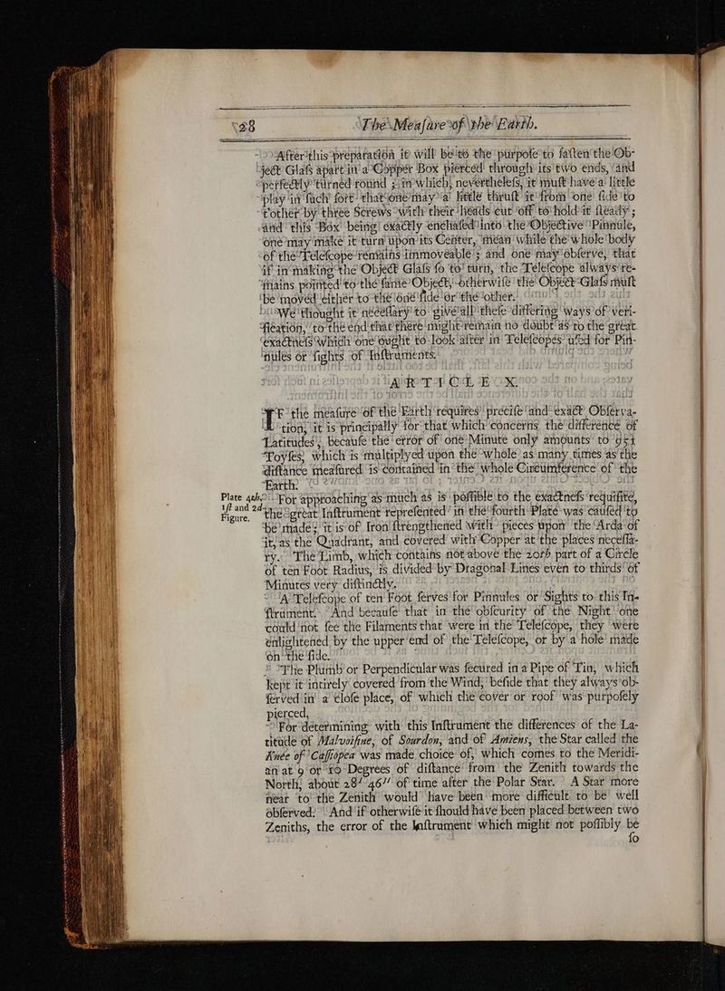 mm [EEE nue ne a The\Meafare%f \the Earth. fter'this preparation ie will bets the purpofe to fatten the Ob- play in fach’ fort: thatione maya heele thruft it! from one fide 'to and this Box being! exactly enchafediinto the Objective 'Pinnule, one may make it turn upon its Center, ‘méan while the whole ‘body of the’ Telefcope rénftins immoveable’; and one may obferve, that ‘be moved ‘either to the one fide ‘er thé other. Die thought it’ néceflary t0 give alPithele differing ways of vert Fieation, ro’ the end' that there might remain no doubt'dsto the great ‘exactiiels which’ one Gught to look after in Telefeopés wed for Pin- nules or fights of Infrumients. D. GI Sf IN giorno Ci EUX WE the meafure of the Earth ‘requires’ precife and exa® Oblerva- tion. “it is principally forthat which’ concerns thé’ différence of Latitudes, Becaufe the error of onié Minute only amounts to 95% “Poyfes) which is multiplyed upon the whole’ as many times as'the diftance meafared is Contained in “the: whole'Cireumference of the Faith. (2 Gwe Cat ive deed Sais ata f mr Figure. thecgreat Inftrument reprefented’ in théfourth Platé was caufed ‘to He rade! it is of Tron! ftrengthented with” pieces upon the Arda of t'as the Quadrant, and covered with Copper at the places neceffa- ry. The Limb, which contains not above the 20% part of a Giréle of ten Foor Radius, is divided by Dragonal Lines even to thirds’ of Minutes very diftinétly. , ; , © JA’Teleftope of ten Foot ferves for Pinnules or ‘Sights to. this In- (rument. “And becaufe that in the obfcurity of the Night one could ‘not fee the Filaments that were in the Telefcope, they ‘were enlightened. by the upper‘end of the Telefcope, or by a hole made on “the ‘fide. y ah | : The Plüinb or Perpendicular was fécured in a Pipe of Tin, which kept it intirely covered from the Wind, befide that they always'ob- rvedlin a Cofe place, of which tlie cover or roof’ was purpofely pierced, “For determining with this Inftrument the differences of the La- titude of Maluoifine, of Sourdon, and of Amiens, the Star called the Knée of ‘Caffiopea was made choice of, which comes to the Meridi- niiat 9 or ro Degrees of diftance from the Zenith towards the North, about 28/ 46// of time after the Polar Star. A Star more near to the Zenith would have been’ more difficult to be well ablerved: | And if otherwifé-it fhould have been placed between two Zeniths, the error of the Inftrament which might not poffibly be fo