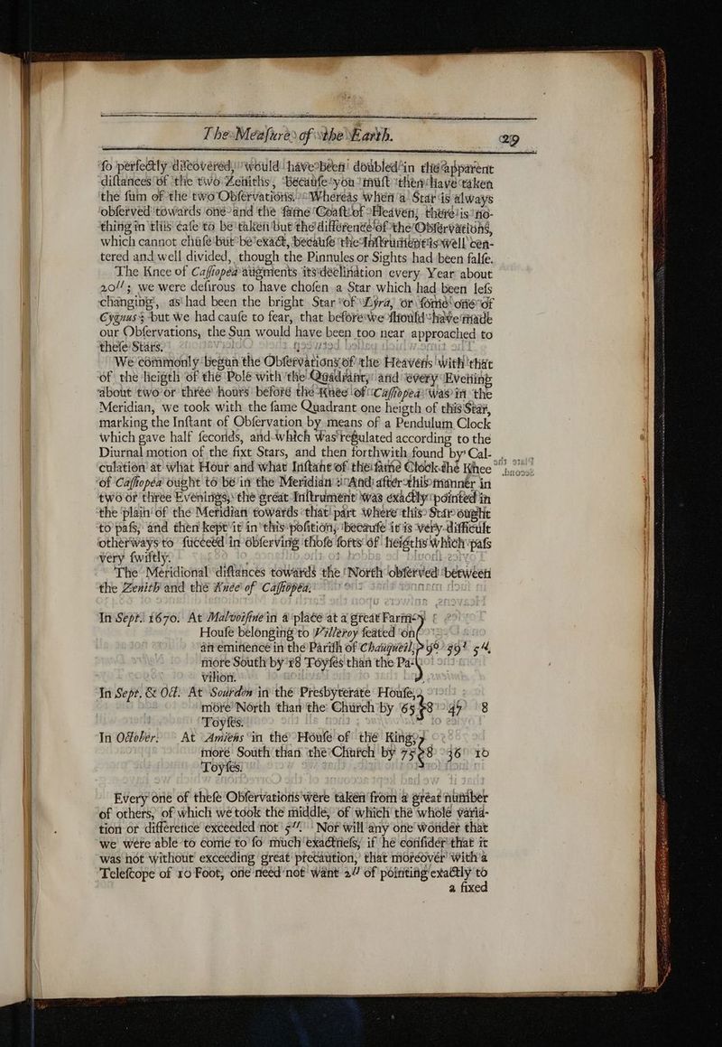 fo perfectly difcovéréd, would have’béen' doubled'in the apparent diftances'of ‘the two Zeitiths, Becaifeyou mutt ithen Have taken the fum of the two Obfervations. “Whereas when a! Star ds always obferved towards one-and the fame Coaftiof Heiven, thérdiisno- thing in this cafe to be'taken'but the diérente ofthe/Obférvattons, which cannot chafe but belexac, becaufle the Inrudiereiowell ten- tered and well divided, though the Pinnules or Sights had been falfe. The Knee of Cafopéa aügments itsdéelination every Year about 20//; we were defirous to have chofen a Star which had been lefs Cyguus$ but we had caufe to fear, that before wefltould have rHade our Obfervations, the Sun would have been too near approached to thefe Stars. ral p53719d | | vache! We commonly begun the Obfervations of the Heavens with tha of the heigth of the Pole with the Quadrant: and ‘every Eveiiing Meridian, we took with the fame Quadrant one heigth of this Star, marking the Inftant of Obfervation by means of a Pendulum Clock which gave half fecorids, and-which Was'refulated according to the of Caftopéa ought to bein the Meridian :11Andi aftérthinemner in two or three Evenings, the préat Inftrument was exactly painted in the ‘plain’ of the Meridian towards ‘that! part where this? Star ougtt to pafs, and then kept't inthis pofition, ibecaufe iris very. difficile very fwiltly. Lo 103 1 bigosk-eoty The Meridional ‘diftances towards ‘the ‘North obferved ‘between the Zenith and thé Anée of Cafropéa, nc ff In Sept. 1670. At Malvoifinein 4 plaée at a great Farm) | Houfe belonging to Villeroy feated ‘on af eminence in thé Parifh of Chaugueil: more South by 78 Toyfes than the Pa: Vihon. In Sept. & Of. At Sodrdin in thé Presbyterate Houfé, more North than the Church by 6 53 47 8 Toyfes. | | In Offober; At Amiens in thé Hôufe of thé King?y moré South than the CHufch by 75e 36! 10 Toyfes. | g 301 54, Every one of thefe Obfervatioris wère taken from à gréat number of others, of which wetdok the middle, of which the whole varia- tion or differetice exceeded not 5” Nor will any one wonder that we were able to come to fo much'exa@nefs; if ‘hé corifider' that it was not without exceeding great precaution,’ that morédvér' With’a Teleftope of ro Foot, one need ‘not want 2/ of PERRET x a fixe nana = Re RE OS qu