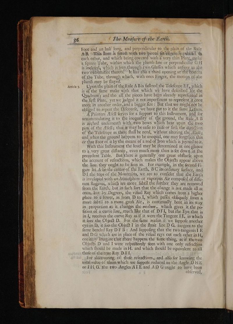Foot-and an half long, and perpendicular to the plain of the Rule AB. © Whis Îtem.is fieteds with two pieces, fepedgewifeypatalle! ta each other, and which being covered with a very thin Plate, make a fquare Tube, within which the plumb line or perpendicular GH is inelofed, which is feen,through two Glafles which anfwer to ghe twoextremities theredf It has alfo a third opening at the Bottom of the Tube, through which, with ones Finger, the motion ofthe plumb may be ftayed. FM is of the fame make with that which we have defcribed for the Quadrant; and tho all the pieces have been already reprefented in the firft Plate, yet we judged it not impertinent to reprefent it once more in another order, and a bigger fize : But that we might not be obliged to repeat the Difcourfe, we have put to it the fame Letters. A Painters Æfell ferves for a fupport to this Inftrument, and for accommodating it to the inequality of the ground, the Rule_A B is arched underneath with two bows which bear upon the two pins of the Æfell; that,it may be eafie to raife or fink the direction of ‘thé Telefcope as there fhall be need, without altering the Æicll ; and when the ground happens to be unequal, one may lengthen this or that Foot of it by the means of a rod of Iron which is joyned to it. With this Inftrument the level may he determined at one glance to a, very great diftance, even much more than is fet down in the precedent Table. But there is generally one great obftacle upon the account of refractions, which makes the Objects appear above the. line. they ought.to be feen in. For example, in the fecond Fi- gure let.Avbe the center-of the Earth, BC its ordinary furface, and D1 the:tops of che Mountains, we are to confider that the Earth is inveloped with an. Atmofphcre or vaporous Air compofed of diffc- rent. Regions, which are more fubtil the further they are removed from the Earth, but in fuch fort, that the change is not made all at once, but by, Degrees, the vifual Ray which comes. from a higher place. to a lower, as from D to,I, which: pafies obliquely from a more fabtil to a more grofs Air, is continually bent in its Way in proportion as it, changes the medium, Which gives it the pos fition of a curve line, much like that of DFI, but the Eye that is in I, receives the curve Ray as. if it were the Tangent IE, in which it. fees the Object D. For the fame reafon if we fuppofe another eyein,D,) it fees the Object Tin the ftrait line D G. tangent to the fame bended Ray DF B : And fuppofing that the two tangents I E and D.G which are in place of the vifual rays cut each other in H, onednay imagine that there happens the fame thing, as if the two Objects D and I were refpechively feen with one only refraction which fhould be made in H. and which fhould be equivalent to all thofe:of-theitrne Ray, D-F I. For difeovering of thefe, refraétions, ;and..alfo for knowing the totalvalue-of: them which we fuppofe. reduced. to the Angle,D HE or TE G. ‘the two Angles AT E and AD G ought -to have been TM avira Opier ved,