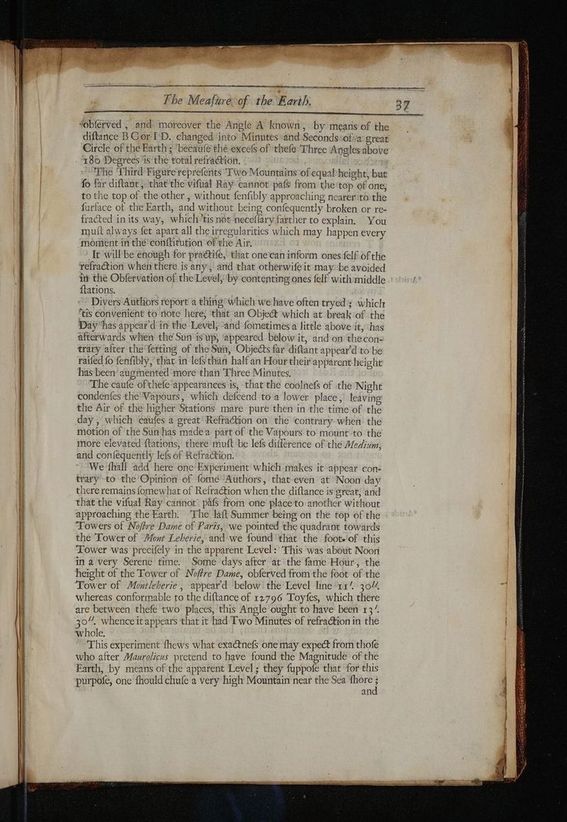 “obferved , and moreover the Angle A known, by means of the diftance BGor I'D. changed into Minutes and Seconds ‘ofiva: great Circle of the Earth ; ‘becaufe thé excefs of thefe Three Angles above 180 Degrees ‘is the total refraction. The ‘Third Figure reprefents ‘Tivo Mountains of equab height, but fo far diftant ; that the vifual Ray cannot pafs from the top of one; to the top of the other, without fenfibly approaching nearer to the furface of the Earth, and without being confequently broken or re- fracted in its way, which”tis not neceflary farther to explain. You mutt always fet apart all the irregularities which may happen every moment in thé conftitution of the Air. It will be enough for praétife, that one can inform ones felf of the refraction when there is any, and that otherwife it may. be avoided in the Obfervation-of the Level, by contenting ones felf with middle {tations. | Divers Authors report a thing * which we have often tryed; which is convenient to note here; that an Objet which at break of the Day has appear d'in the Level, and fometimes a little above it, has afterwards when the Sun'is up, ‘appeared below it, and on thecon- trary after the fetting of the Sun, Objects far diftant appear'd to be raifed fo fenfibly, that in lefs than half an Hour their apparent height has been augmented more than Three Minutes, The caufe of thefe“appearances is, that the coolnefs of the Night condenfes the Vapours, which defcend to a lower place, leaving the Air of the higher Stations mare pure then in the time of the day, which ‘caufes a great’ Refraction on the ‘contrary. when the motion of the Sun has madea part of the Vapours to mount to the more elevated flations, there muft be lefs différence of the Medium, and confequently lefs of Refraction. We fhall add here one Experiment which makes it appear con- trary to the Opinion of fome Authors, that-even at Noon day there remains fomewhat of Refraction when the diftance is great; and that the vifual Ray cannot pafs from one place to another without approaching the Earth. ‘The laft Summer being on the top of the Towers of Nofre Dame of Paris, we pointed the quadrant towards the Tower of Mont Leberie, and we found'that the foots of this Tower was precifely in the apparent Level :’ This was about Noon in a very Serene time. Some days after at the fame Hour, the height of the Tower of Noffre Dame, obferved from the foot of the Tower of Montleherie , appeard below! the’Level line 11% 30% whereas conformable to the diftance of 12796 Toyfes, which there are between thefe two places, this Angle ought to have been 13“ 30, whence it appears that it had Two Minutes of refra@tion in the whole. This experiment fhews what exactnefs one may expect from thofe who after Maurolicus pretend to have found the Magnitude of the Earth, by means of the apparent Level ; they fuppofe that for this an