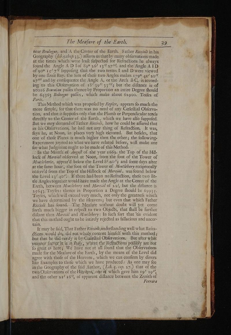 ET rit near raser reed a» near Boulogne, and ‘A the Center of the Earth. Father Riccioli in his Geography (id.s.chap.33.) aflures us that by many obfervations made at the times which were leaft fufpected for Refractions he always found the Angle A D Tot 890 26/ 13% 27. and the Angle AID of 90° 15/7 fuppofing that the two terms I and D were viewed by one ftrait Ray. the fum of thefe two Angles makes 179° 417 20/1 27/1! and by confequence the Angle A, or the Arch BC, is accord- ing to this Obfervation of 18/39” 33/7; but the diftance is of 20016 Bononian pafles thence by Proportion an intire Degree fhould be 64363 Bolougne patics, which make about 62900. Toifes of aris, This Method which was propofed by Xep/er, appears fo much the tion, and that it fuppofes only that the Plumb or Perpendicular tends directly to the Center of the Earth, which we have alfo fuppofed. But we may demand of Father Réccioli, how he could be aflured that in his Obfervations, he had not any thing of Refraction. It was, fays he, at Noon, in places very high elevated. But befides, that one of thofe Places is much higher then the other; the following- Experiment joyned to what we have related before, will make one fee what Judgment ought to be made of this Method. ‘Inthe Month of Awzwf? of the year 1669. the Top of the Hil- lock of Mareial obferved at Noon, from the foot of the Tower of Montleherie, appear'd below the Level 87.20’; and fome days after at the fame hour, the foot of the Tower of Montlebery reciprocally obferv’d from the Top of the Hillock of Mare#l, was found below the Level 13/4012: Ifthere had been no Refration, thefe two lit- tle Angles together would have made the Angle at the Center of the Earth, between Montlehery and Mareiil of 22/, but the diftance is 25643. Toyfes: thence in Proportion a Degree fhould be 69935. Toyies, which will exceed very much, not only the greatnefs which we have determined by the Heavens; but even that which Father Riccioli has found. ‘The Meafure without doubt will yet come forth much bigger in refpe&amp; to two Objects, that fhall be further diftant then Mareïil and Montlehery: In fuch fort that ’tis evident that this method ought to be intirely rejected as fallacious and uncer- tain. It may be faid, That Father Réccéol,underftanding well what Retra- ctions,would do,. did not wholy content himfelf with this method; but that he did:verify it by:Cœleftial Obfervations.: But after what manner fodver tt is in Ztaly , where, the Refractions poffibly are nor fo great as here; We have not at all found that the Obfervations made for the Meafure of the Earth, by the means of the Level did agree with thofe of the Heavens, which we can confirm by divers like Examples to thofe which we have produced: As one may fee in the Geography of the faid Author, (Lid. 5. cap. 27.) that of the two Obfervations of the Heavens, one of which gave him 19/ 19”, and the other 21/ 16// of apparent diftance between the Zenith of Ferrara