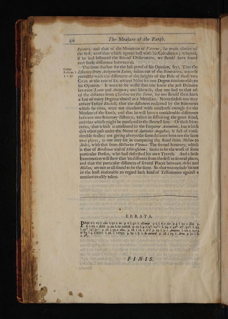 D VE CAR TT 2 8 © by Q Geozr. Reform. L 5 C. 37. re pr Ferrara, and that of the Mountain of ‘Paterne | he made. choice of the firft, asof that which agreed beft with his Calculation ;: whereas, if he had followed the fecond Obfervation, we fhould have found very little difference between us. Thefame Author for the laft proof of his Opinion, fays, That the diftance from Avignon to Lyons, taken out of the. Z#neraries, accords perfectly with the difference of the heights of the Pole of thofe'two Cities atthe rate of 81. ancient Miles for one Degree conformable:to his Opinion. | It were to be witht that one knew the juft Diftance between Lyons and Avignon; andilikewife, that one had to that ad- ed the diftance from Chaalons on the Saone, for one fhould then ‘have anfwer Father Ricciol, that the diftances reckoned by the Itineraries which he cites, were not meafured with exaétnefs enough forthe Meafure of the Earth, and that he will have a confiderable difference between one{tinerary diftance, taken in following the great Road, andthat which might be meafuredin the fhorteft line. : Of thefe Itine- raries, that which is attributed to the Emperor Avtoninus, but which do’s often pafs under the Name of Astonius Auguftus, is full of conft- derable faults; not giving always the fame diftance between the fame two places, as one may dee in comparing the Road from Milan to Arles, with that fromMillanto Vienna. The fecond Itinerary, which is that of Bordeaux and of Hierufalem, feems tobethe work of fome particular Perfon, who‘had-defcribed his own Travels. -Anda little Examination will fhew that *tis different from the firft in feveral places, and that the particular diftances of feveral Places between Arles and Millan, are not at all found to be the fame. So that to conclude’tis not in the leaft reafonable to regard fuch kind of Teftimonies againft a meafure exactly taken. + ERR AT A: