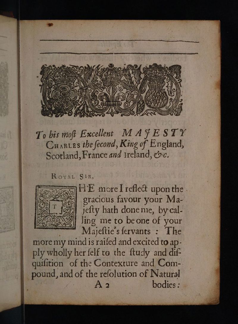 OF Hf ra / i. ia - /, \ Mi) 4 e a oo y = —™~ a Nel = SAL ——S st = ~) = ~ ie aS \ = = NSS Oe \ nS To bis moft Excellens MAFESTY Cuarntes the fecond ; King of Pin gland, Scotland, France and ireland, ec. Sir, Soe ta B more I refle&amp; upon the A-easeeil gracious favour your Ma- yi) jetty hath done mie, by cal- | Jing me to beone of your we «-Majeftie’s fervants : The more my mind is raifed and excited to ap- ply wholly her felf to the ftudy and dif- guifition of the Contexture and Com- pound, and of the refolution of Natural fe A 2 bodies :