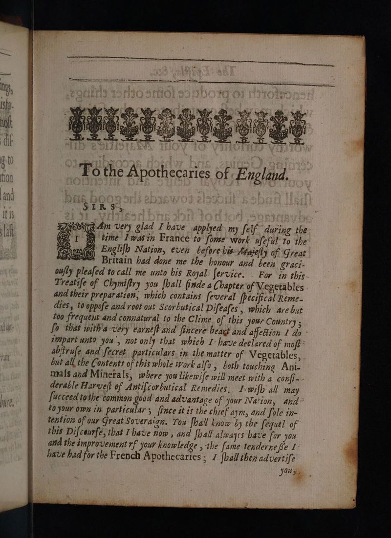 To Phe A eth ecari es of England. , SER $3 BOOT 4m very glad I bave applyed> my felf during the- e I @ time Iwas in France to fome work afeful to the Pais Englifh Nation, even before bi-Majefty of Great ome Britain had done me the honour and heey eraci- oufly pleafed to call me unto his Royal: fervice. — For in this Freatife of Chymiftry you hall finde aC hapter of V.egetables and thetr preparation, which contains feveral Pecifical Reme- dies, tooppofe and root out Scorbutical Difeafes, which are but too frequent and connatural to the Clime of this your Country ; fo that with'a very earneft and fincere beat and affeBion 1 do wmpart unto you’, not only that which I- have declared of moft abjtrufe and fecret. particulars in. the matter of Vegetables, but all, the Contents of this whole ork alfa, both touching Ani- mals and Minetals, where you likewife will meet with a confi-- derable Harvelt of Antif{corbutical Remedies. I wifh all may [ucceed tothe common good and advantage of your Nation, and to your own in particular; {ince ét is the chref aym, and fole in- tention of our Great Soveraton. You fhall know by the fequel of this Difceurfe, that Ihave now , and foal alwayes have for you ana the improvement rf jour knowledge , the fame tenderne fe oave had for the French Apothecaries: / [ball then aduertife 0 5: