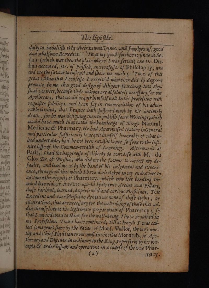 SD EE SII AT Fe daily to-ambellifh xt by thee newele Lines papa fapplyes:a y good And wholfome Rémedics.” Twas my good fortune to finde at Se- dan (which was then the place where’ Ll was fetled) ene Dr. Du- han deceafed, Dr. of Plyfick, and profeffor of Philofophy,; mbo did methe favour totn[trucst and {hew me much 3 °Twas of this great Man that I confelfe L recerv'd whatever did by degrees promote in me that good defign of diligent fearching into Phy- fecal verities,becaufe thofe nottans areal folutely necef[ary. for our Apothecary, that mould acqust himfelf well in his profefsion with requifite fidelity; and I can fay in commendation of his admi- yable Genius, that France hath fuffered much by. his nutimely death; for be mas defiguing then to publifh fome Wettiags which would bave mitch cllufivated ‘the kuomledge of things Natura), Medicine &amp; Pharmacy. He had Anatomifed Nature inGeneral and particular fuffictently to acquit bimfelf honorably of what he bad undertaken, bad he not been ravilbt hence fo foon'to the inft- nite loffeof the Common-wealth of Learning, ° Afterwards at Paris, ZL had the happineffe of. liberty to comverfe with ME. du Clos ‘Dr, of Phyfick, who did me the favour to correS my. de faslis, andlead me as bythe hand of his judgement and expert- ence, throughall that which Lhsve undertaken in my endeavors to advdnce the dionity of Pharmacy, which now ites bending to- ward iisruisesif it Le tot upheld by its true Arches and Pillars, thofe farthful, learned sex perience d and curiow Phyfitians, This Excellent andevare Phyfitian denyed me nome of thofe lights , or ellufr ations, that are necel] ary for the well -doing of thofe that ad- dis themfelves to the legitimate preparation of Pharniacy 3 fo that Lamrndebted to Him for the wellaberng Ihave acqitred in my Profefsion, Ths I have continued till at lenoth I was onl led fomeyears fince by the favor of Mont, Wallor, the mot wer- thy and Chief Phy (itran to our moft invincible Monatch 5 AS Apo- Shecary and Diftziler im ordinary tothe K ing to perform by his pre- cepis D order leffons and operations in a courfe of the true Phar- | (4) macy,