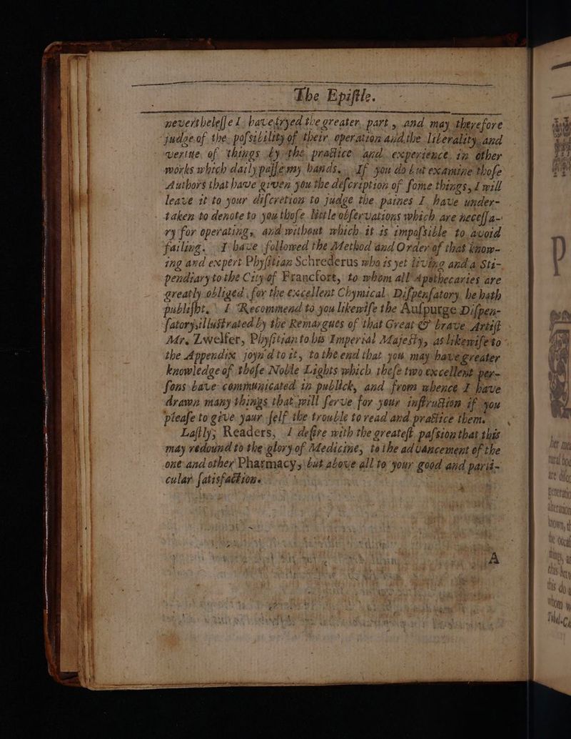 eae eter ae a na cn ee ——— — a AO Oat ae = _a—,_, Se eer re it | athe Epiftle. ay PONDERS <2) ERO head ok 8 a SS BF EE On BS bas | | peverthelel]e 1 bavetryed tie greater. part , and may therefore | da | 7 judge.of the pofsebsluty of thetr operation aid, the literalttyand utd Lt | verine of things £) the. pratice and experience. 12 otber | q.3 | works which daily paffemy hands... If you do butexamine thofe | 2 > | Athors that have given you the defcription of fome things,l will a | | leave 1t to your difcretion to judge the panes I, have under- ’ . &amp; taken to denote to you thofe litle obferuations which ave neceffa- ry for operating, ana without which. it.1s impofsible to. avoid . | failing. Ihave follomed the Method aud Order of that kuow- 1) 12g ara eX pert Phy (tteaz Schrederus wha 4s yet haa At ahaa Sti- | j i pendiarytothe Cityof Franctort, to whom all Apethecaries are : | greatly obliged , for the excellent Chynscal Difpenfatory he hath { publifbt. £ Recommend to jou likemtfe the Aufpurge Difpen- | gym of atory\ilinstratea by the Remargues of that Great @ brave Arit{t Took Mr, Lwelfer, Phyfitsan tobe Imperial Majesty, as hkewifeto i the Appendix joyn'dto tt, totheend that you may have greater | \iR knowledge of thofe Novle Lights which thefe two excellent oe fons Lave communicated 10. publick, and from wbence I have ou drawn many things thatwill ferve for your infrudion if a ae | pteafe to give. yaur felf ihe trouble toread and pragtice them. | Laftly; Readers, J defire with the greateft pafsion that thes may rédound to the glory.of Adedicine, to ihe advancement of the one and other Phasmacy,\lut above all to your good and parié~ cular [atisfaction. ee neo CHENIN dra nye HRT ment nay :