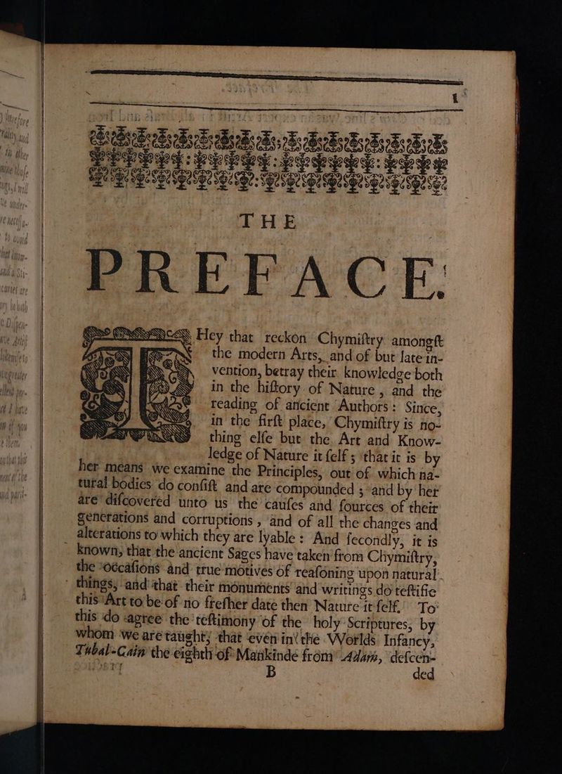 ~ BSNS Hey that reckon Chymiftry amongtt r ¥ the modern Ares, and of but ate in- vention, betray their. knowledge both ‘* in the hiftory of Nature 5 and the | wie : reading of ancient “Authors : Since, WOU), in the firft place, Chymiftry is no- PMN thing elfe bur the. Art and Know- ledge of Nature it felf 5 ‘that ic is by her means we examine the Principles, out of which na- tural bodies do confit and are compounded 3 and by her are’ difcoveréd unto us the caufes and fources of their generations and corruptions , and of all the changes and alterations to which they are lyable: And fecondly, it is _ known, that the ancient Sages have taken from Chymiftry, the “o¢cafions and truemotives of reafoning upon natural things, and:that- their monuments and writings do teftifie this ‘Art to be of no frefher date then Nature it {elf To: this do -agree the teftimony of the holy Scriptures, by whom ‘we are taught; that ‘evén ini the Worlds Infancy, Tubal-Cain the eighth of Mankinde from Adar, acai jOBTY B ed