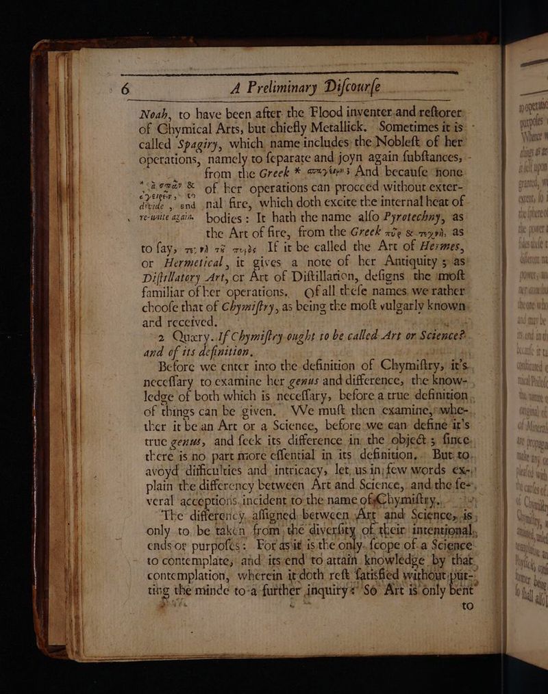 Sa PE yen omememmype tenets, ou SRSRRO ~ - MeSH RAT SINE TR HEIN Here he amin ase a TARY ea Gs INTO ana) ya Neeson eles Serer ice tee ee a et pk meee eR CN ENGL TINNY ohei et meee RETIRE — Ree th EY A Preliminary Difcourfe , Noah, to have been after the Flood inventer.and reftorer of Ghymical Arts, but chiefly Metallick. Sometimes it is called ‘Spagiry, which name includes the Nobleft: of her operations, namely to feparate and joyn again fubftances, from the Greek * 774s And becaufe hone of her operations can procced without exter- nal fire, which doth excite tke internal heat of bodies: It hath the name alfo Pyrotechny, as the Art of fire, from the Greek ave &-my9i, as to {ays v9) 7% ruds If it be called the Are of Hermes, or Hermetical, it gives a note of her Antiquity 5 as Diftillatory Art, or Art of Diftillation, defigns the imoft amiliar of ker operations.. Of all thefe names. we rather choofe that of Chymiftry, as being the moft vulgarly known and received. ‘ 2 Quary..Jf Chymiftry ought 10 be called Art on Sceence? and of its definition, Before we enter into the definition of Chymiftry, it’s. neceflary to examine her geaus and difference, the know- + Romar & ey Eleew y> tO divide 5 and ve-Walle AZ Aline of things can be given, Ve mutt then examine,»whe- ther it bean Art or a Science, before we can define it’s true genus, and feck its difference in; the object 5 fince there is no part more effential in its definiuon,.. But. to. veral acceptions.incident to the name ofgChymiftry, ends or purpofes: For asiit is the only. {cope of.a Science to