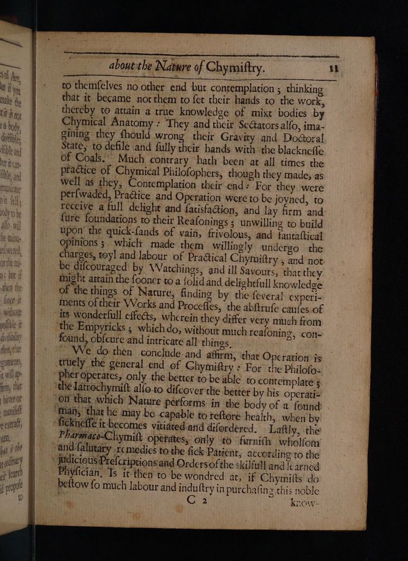 YUL that it became nor them to fet their hands to the work, ge of mixt bodies by Chymical Anatomy : They and their Sc@ators alfo, ima- gining they fhould wrong their Gravity and Dodgoral State, to defile and fully their hands with the blackneffe of Coals. Much contrary hath been’ at all times the practice of Chymical Philofophers, though they made, as well as they, Contemplation their end: For they were perfwaded, Pra@ice and Operation were to be joyned, to receive a full delight and facisfaction, and lay frm and fure foundations to their Reafonings ; unwilling to build upon the quick-fands of vain, frivolous, and tantattical Opinions ;. whicl made them willingly undergo the charges, toy] and Jabour of PraGical Chymiftry , and not be difcouraged’ by Watchings, and ill Savours, thac they might attain the fooner toa {olidand delighefull knowledge of the things of Nature, finding by the fevera! experi- ments of their Works and Procefies, the abftrufe canfes.of its wonderfull effeéts,. wherein they differ very much from the Empyricks ; which do, without much reafoning, con- found, obfeure and intricate a] things, . ~ We do then conclude and afhrm, that Operation is truely the general end of Ghymiftry : For’ the Philofo- pher operates, only the better to be able to contemplate 5 the latrochymift alfo.to difcover the better by his opcrati= Off that which’ Nature pérforms in the body of a found: man, that he may be capable to teftore health, when by ickneffe it becomes vitiated and difordered., Lafily, the Pharmaco-Chymitt operates, only to furnith wholfom’ and-falutary rcmedics to the fick Patient, according to the ylician. Is ic-then to be wondred at, if Chymifts do bettow fo much labour and induftry in purchafing this noble off : 2 know