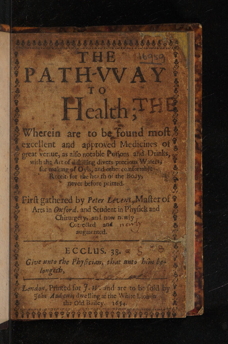eats setae” . BWhereia ‘ate to be Taek phe: s perce ent and approved Medicines of & @ ofeat verule, as alfo notable Potions ahd. Dunks, a & i) Pp ghey sen hea cpu Par PMV ps RY TRY - ™ withthe Art of diftitiing divers precious. s Waterss for making-of Oyls; andvothier co sforeable:. ae as Fcceit: for the hes th ot the Body; one oe a8 * thever before printed. & | et SRY PIR tap Sper ein seen yer apn teeneingteera ECCLUS. 33. @ 5. 74 18 Firk gathered by Peter Levent, Malter i : Artsin Oxford, and Student in PhyGck and os i Chirurgéry and how n¢ wy [. a e Coreded. and new & i augmented, Bee mt ate i a. gEX, fy) | | i | 1 a la Give exto the ee er os wnt 6 hig be oa | & ie . longith, ee a Ne Lema etter arerementinegs 58 MES RO earner eke: da ; | Foun Andress dwelling atthe White Liogin << the Old eiey, 1654. ff cote . f | patie DUS BHO CS he — “— DSO 28