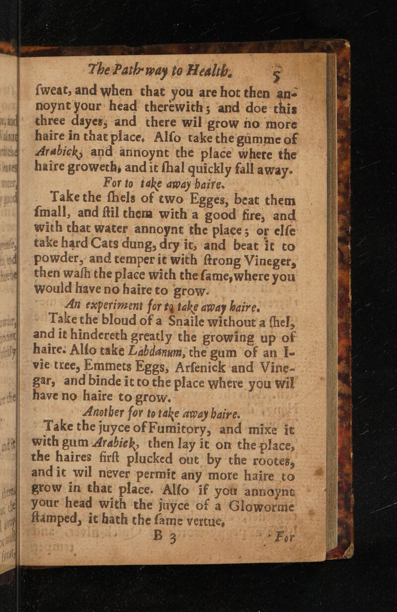 {weat, and when that you are hot then an noynt your head: therewith; ‘and doe this three dayes; and there wil grow no more haire in that place, Alfo take the gamme of Arabick, and annoynt the place’ where the haire groweth, and it fhal quickly fall away. For to take away baire. Take the fhels of two Egges, beat them fmall, and fil chem with a good fire, and with that water annoynt the place; or elfe take hard Cats dung, dry it; and beat it to powder, and temper it with ftrong Vineger, then wath the place wich the fame, where you would have no haire to grow. An experiment for tq take away haire. Take the bloud of a Snaile without a fhel, and it hindereth greatly the growing up of haire: Allo take Labdanum, the gum of an I- vie tree, Emmets Eggs, Arfenick and Vine- gar, and binde it to the place where you wil have no haire to grow. Another for to take away haire. Take the juyce of Fumitory, and ‘mixe ic with gum Arabiek, then lay it on the place, the haires firft plucked out by the rootes, and ic wil never permit any more haite to grow in that place. Alfo if you annoyne your head with the juyce of a Glowornie fiamped, it hath the fame vertue, | B 3 * For