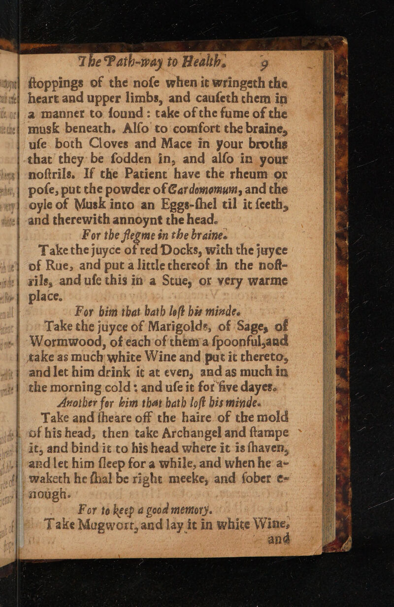 .. e 4 - = = = ss se - @ S i : : ;: -% = é w = i. SMe = cn —— = P - . ARI OE arena - —*% em 0 — IR I NN A A RD A Aa ET A TR AON A nil ec The Path-way to Health, «9 {toppings of the nofe when it wringeth the heart and upper limbs, and caufeth chem in a manner to found: take of the fume of the musk beneath. Alfo to comfort the braine, ufe, both Cloves and Mace in your broths that they be fodden in, and alfo in your noftrils, If the Patient have the rheum or pote, put the powder of Cardomomum, and the oyle of Musk into an Eggs-fhel til it {eeth, and therewith annoynt the head. For the fleome in the braine. Take the juyce of red Docks, with the juyee of Rue, and put a lictle thereof in the noft- rils, and ufe this in a Scue, or very warme place. For bim that bath loft his mizdes Take the juyce of Marigolds, of Sages of Wormwood, of each’of them’a fpoonful,and and let him drink it at even, and as much in the morning cold: and ufe it for five dayes. Another for kim that bath loft bis minde. Take and theare off the haire of the mold of his head, then take Archangel and ftampe it, and bind it to his head where it is fhaven, and let him fleep for a while, and when he a- waketh he {hal be right meeke, and fober e= . For tokeep a good memory. Take Mogwort,and lay it in white Wine, - and