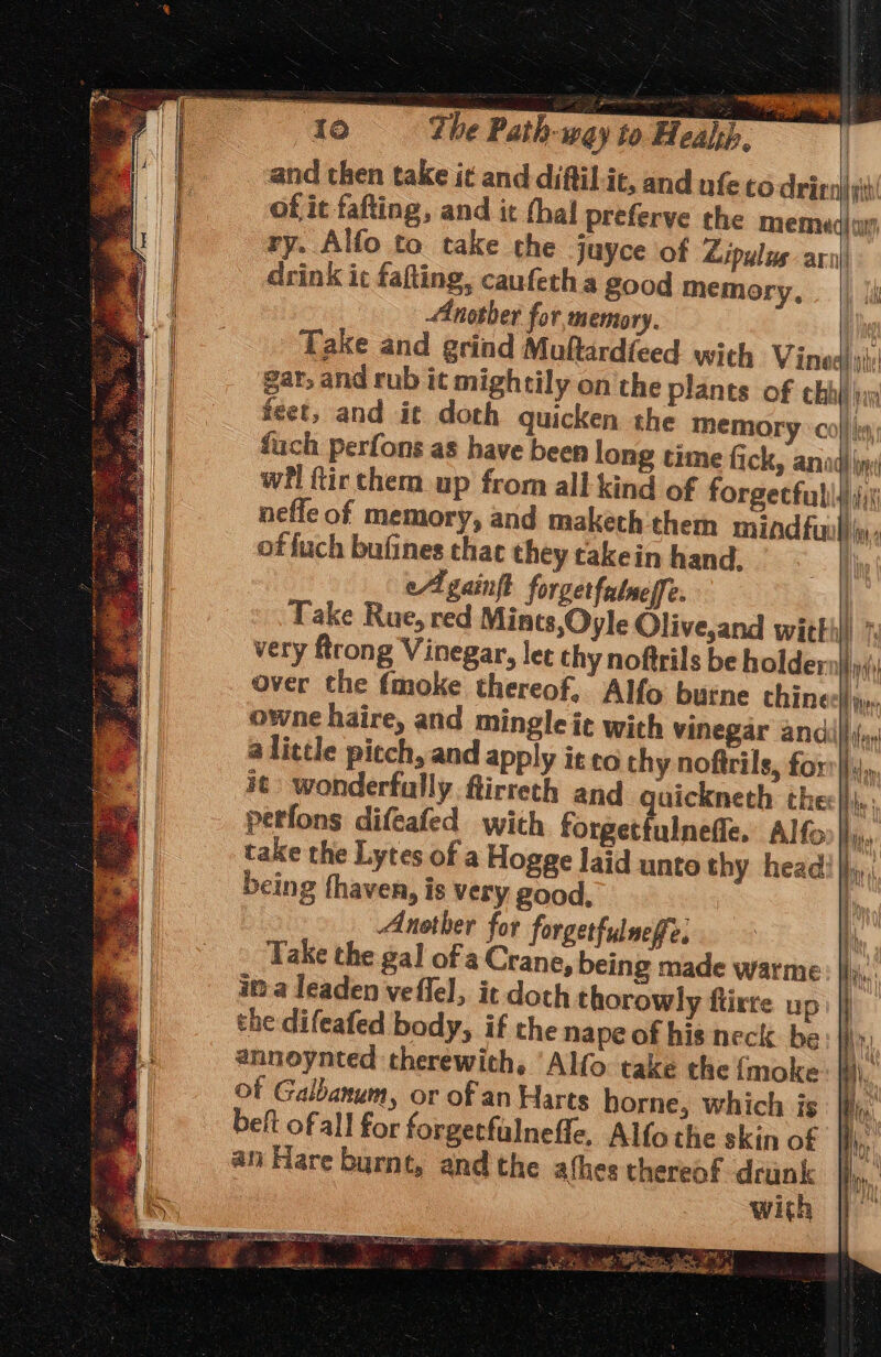 and then take it and diftil-it, and nfe to Aricn| sit! of it fafting, and it thal preferve the miemed) wy) I ry. Alfo to take the juyce of Lipulus aril) A | drink it fafting, caufeth a good memory, ie Another for memory. ra Take and grind Muftardieed with Vinedi: a] gar; and rub it mightily on the plants of chil iin | feet, and it doth quicken the Memory ° co} |e fach perfons as have been long time fick, anad) in: wil ftir chem up from all kind of forgecfulii,i neffe of memory, and maketh them mindful), of fuch bufines that they takein hand. Ee | eA gainft forgetfatneffe. Take Rue, red Mints, Oyle Olive,and witthll A that thy 4 4 very Rong Vinegar, let thy noftrils be holder Hn over the fmoke thereof, Alfo buine thine Hive owne haire, and mingle ie with vinegar and ar alittle pitch, and apply it co thy noftrils, for Ao it: wonderfully. ftirreth and guickneth thee|}i,: perfons difeafed with forgetfulneffe. Alfo Bis: take the Lytes of a Hogge laid unto thy head! jjj,, being fhaven, is very good, bi Another for forgetfulneffe, ih Take the gal of a Crane, being made warme Ay. ima leaden veflel, it doch thorowly flirre up) } the difeafed body, if the nape of his neck. be iW annoynted therewith. ‘Alfo take the {moke a. of Galbanum, or of an Harts horne, which is | beft ofall for forgetfalnefle, Alfothe skin of Hi, an Hare burnt, and the athes thereof drunk | with STS ee Ne RIESE, eee