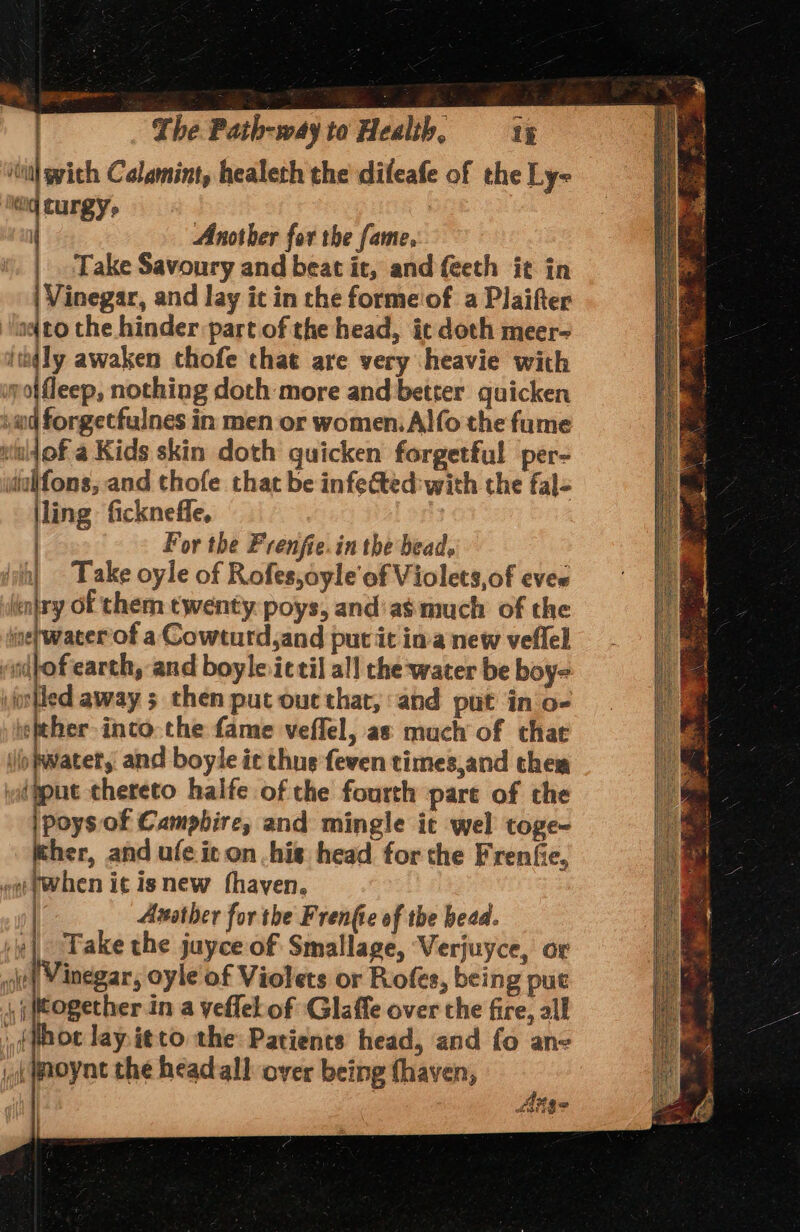 ilial wich Calamint, healeth the dileafe of the Ly- ‘eq curgy, : ( Another for the fame, Take Savoury and beat it, and feeth it in | Vinegar, and lay it in the forme'of a Plaifter a(to the hinder part of the head, it doch meer- ithqly awaken chofe that are very heavie with wpoifleep, nothing doth more and better quicken »ud forgetfulnes in men or women. Alfo the fume witl1of a Kids skin doth quicken forgetful per- idialifons, and thofe that be infected: with the fal- jling ficknefle, : ) For the Prenfie.in the bead. | - Take oyle of Rofes,ayle'of Violets,of eves intry of them twenty. poys, and’ as much of the ine} water of a Cowturd,and put it ina new veflel nilof earth, and boyle.ictil al! the water be boy- jotted away 5 then put out that, and put in'o- ether-inco.che fame veffel, as much of that io fwatet, and boyle ic thue feven times,and them (gput chereto haife of the fourth pare of the |poys of Campbire, and mingle it wel toge- ther, and ufe it on his head for the Frenfie, ~@ pwhen it isnew fhayen. Asather forthe Frenfie of the bead. | Take the juyce of Smallage, Verjuyce, or ott Vinegar, oyle of Violets or Rofes, being put , together in a yeflel of Glaffe over che fire, all (wot lay. itto the Patients head, and fo ane jk Woynt the head all over being {haven, - Sse fiige